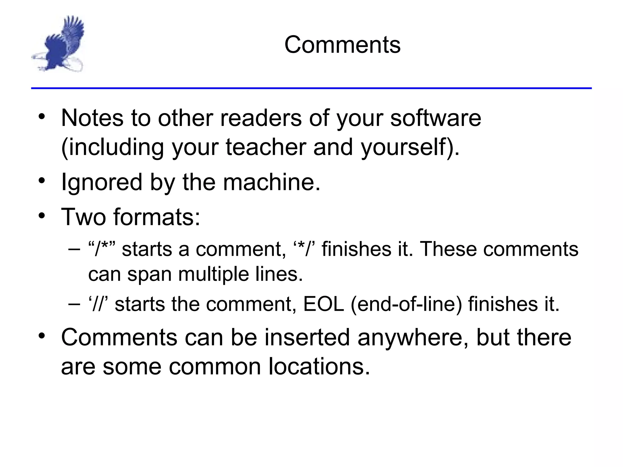 Comments Notes to other readers of your software (including your teacher and yourself). Ignored by the machine. Two formats: “/*” starts a comment, ‘*/’ finishes it. These comments can span multiple lines. ‘//’ starts the comment, EOL (end-of-line) finishes it. Comments can be inserted anywhere, but there are some common locations. 