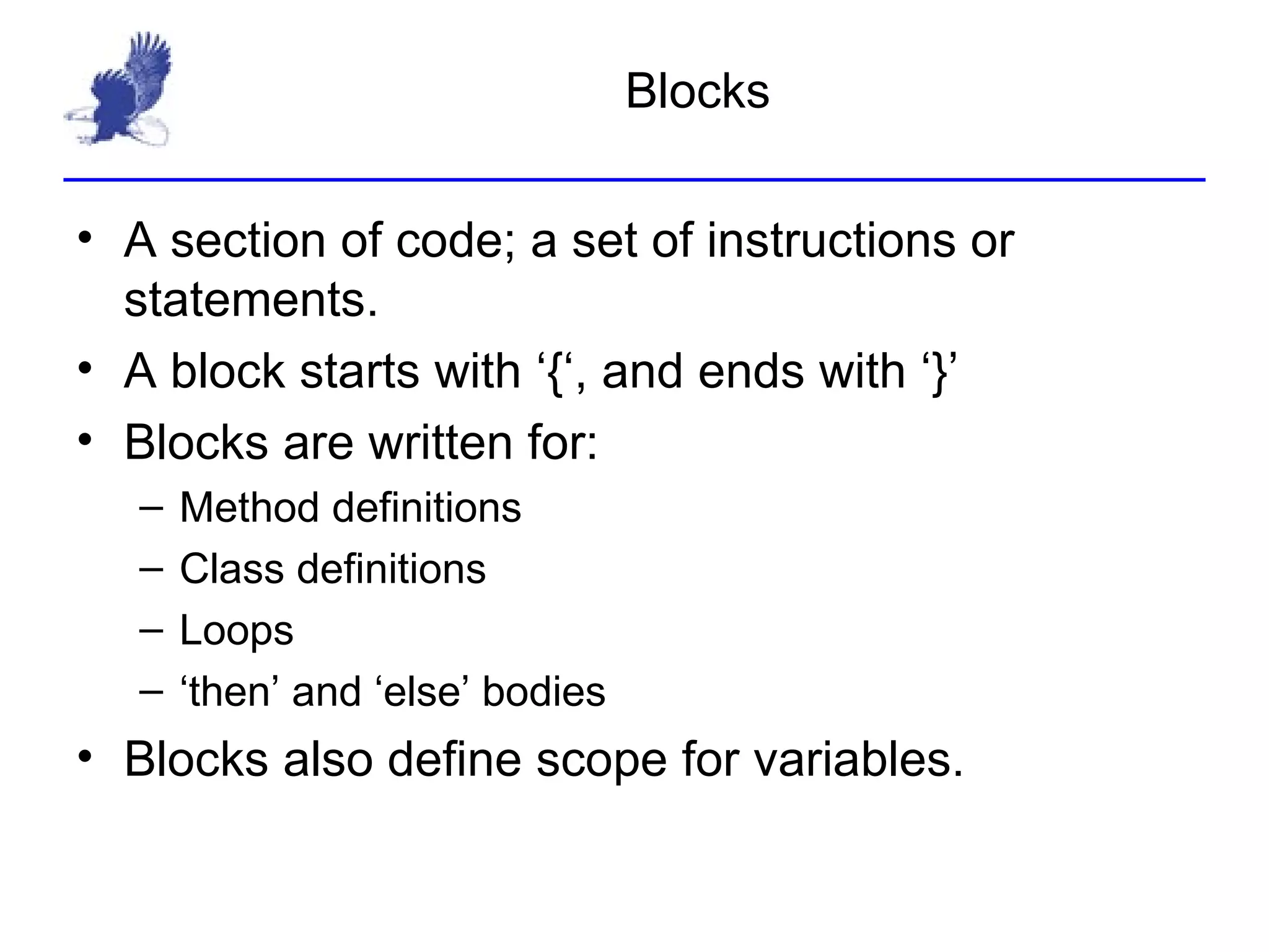 Blocks A section of code; a set of instructions or statements. A block starts with ‘{‘, and ends with ‘}’ Blocks are written for: Method definitions Class definitions Loops  ‘then’ and ‘else’ bodies Blocks also define scope for variables. 