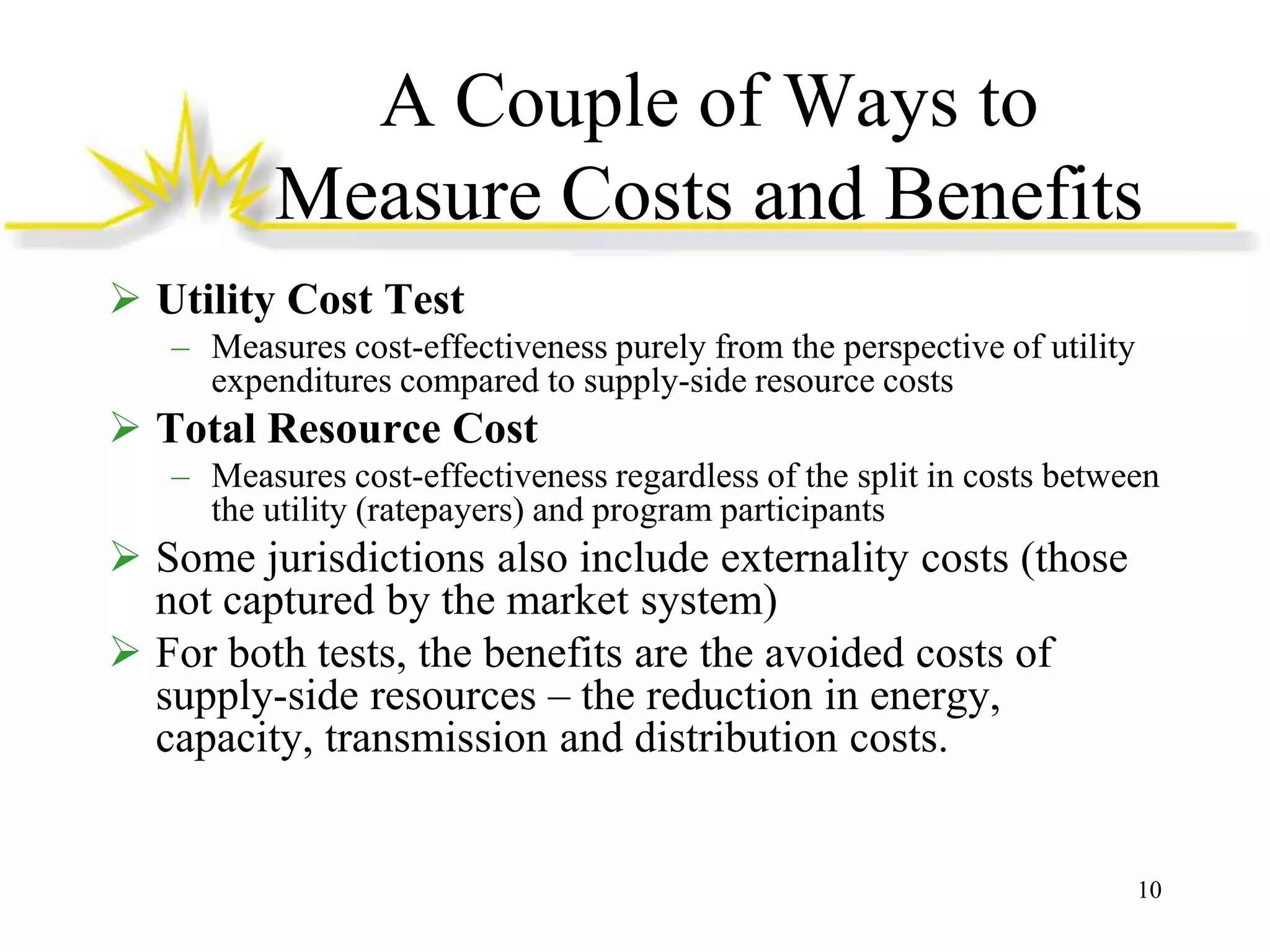 A Couple of Ways to
Measure Costs and Benefits
 Utility Cost Test
– Measures cost-effectiveness purely from the perspective of utility
expenditures compared to supply-side resource costs

 Total Resource Cost
– Measures cost-effectiveness regardless of the split in costs between
the utility (ratepayers) and program participants

 Some jurisdictions also include externality costs (those
not captured by the market system)
 For both tests, the benefits are the avoided costs of
supply-side resources – the reduction in energy,
capacity, transmission and distribution costs.

10

 
