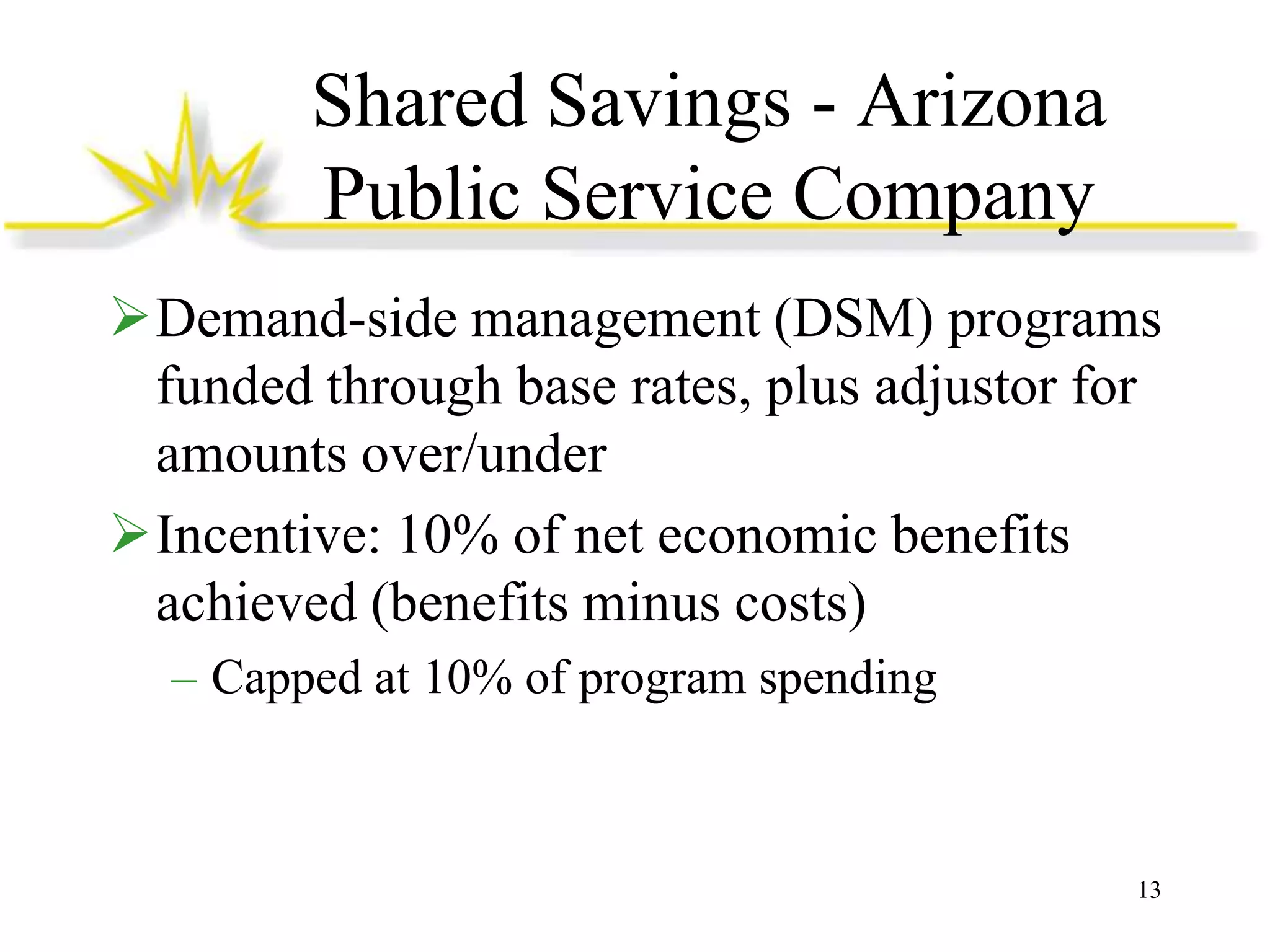 Shared Savings - Arizona
Public Service Company
Demand-side management (DSM) programs
funded through base rates, plus adjustor for
amounts over/under
Incentive: 10% of net economic benefits
achieved (benefits minus costs)
– Capped at 10% of program spending

13

 