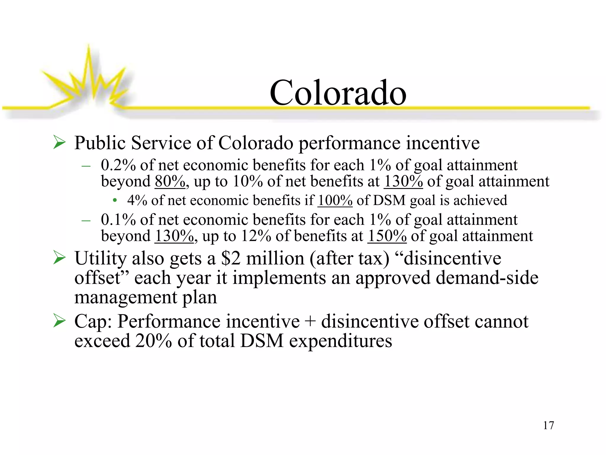 Colorado
 Public Service of Colorado performance incentive
– 0.2% of net economic benefits for each 1% of goal attainment
beyond 80%, up to 10% of net benefits at 130% of goal attainment
• 4% of net economic benefits if 100% of DSM goal is achieved

– 0.1% of net economic benefits for each 1% of goal attainment
beyond 130%, up to 12% of benefits at 150% of goal attainment

 Utility also gets a $2 million (after tax) “disincentive
offset” each year it implements an approved demand-side
management plan
 Cap: Performance incentive + disincentive offset cannot
exceed 20% of total DSM expenditures

17

 