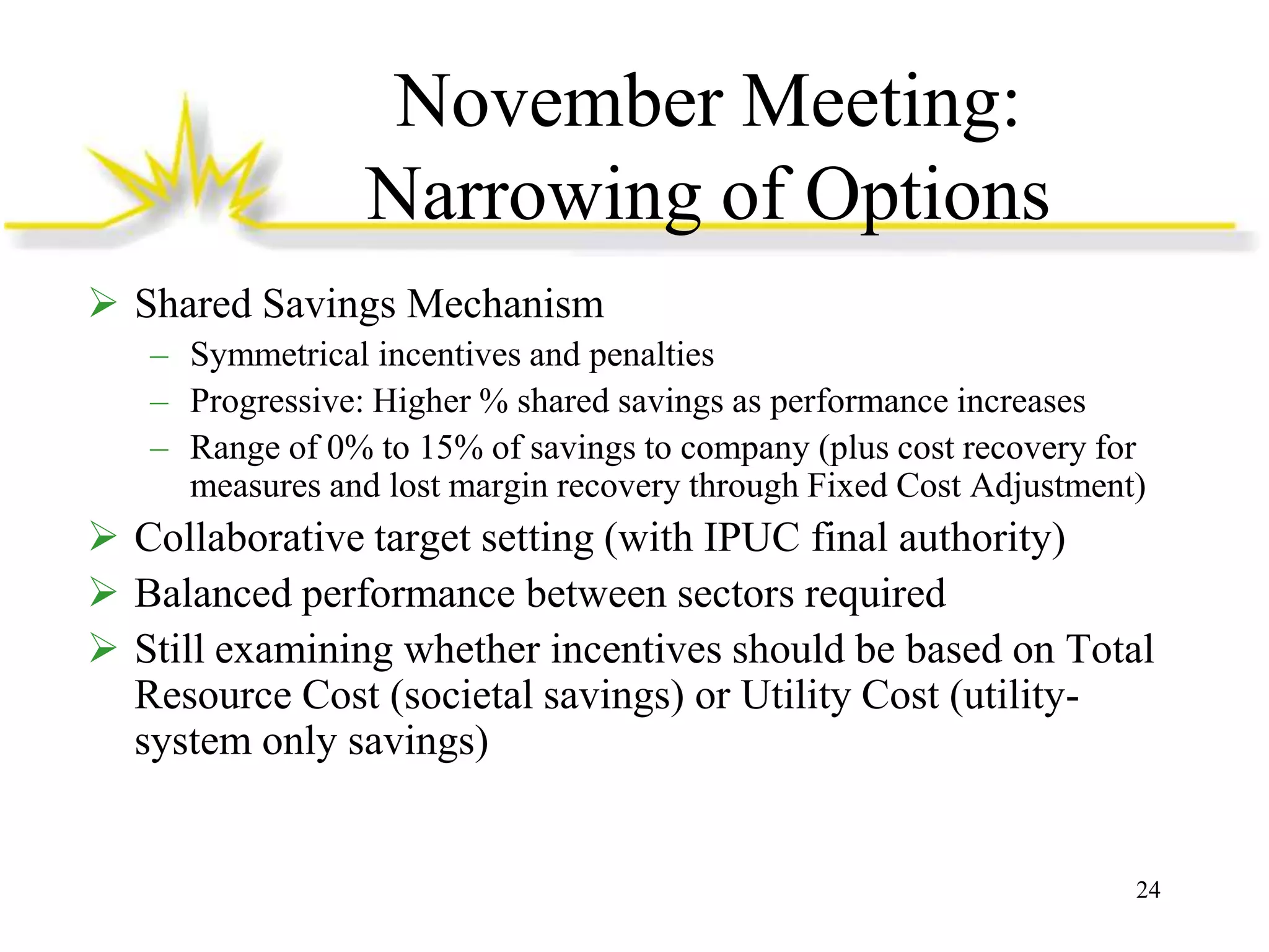 November Meeting:
Narrowing of Options
 Shared Savings Mechanism
– Symmetrical incentives and penalties
– Progressive: Higher % shared savings as performance increases
– Range of 0% to 15% of savings to company (plus cost recovery for
measures and lost margin recovery through Fixed Cost Adjustment)

 Collaborative target setting (with IPUC final authority)
 Balanced performance between sectors required
 Still examining whether incentives should be based on Total
Resource Cost (societal savings) or Utility Cost (utilitysystem only savings)

24

 