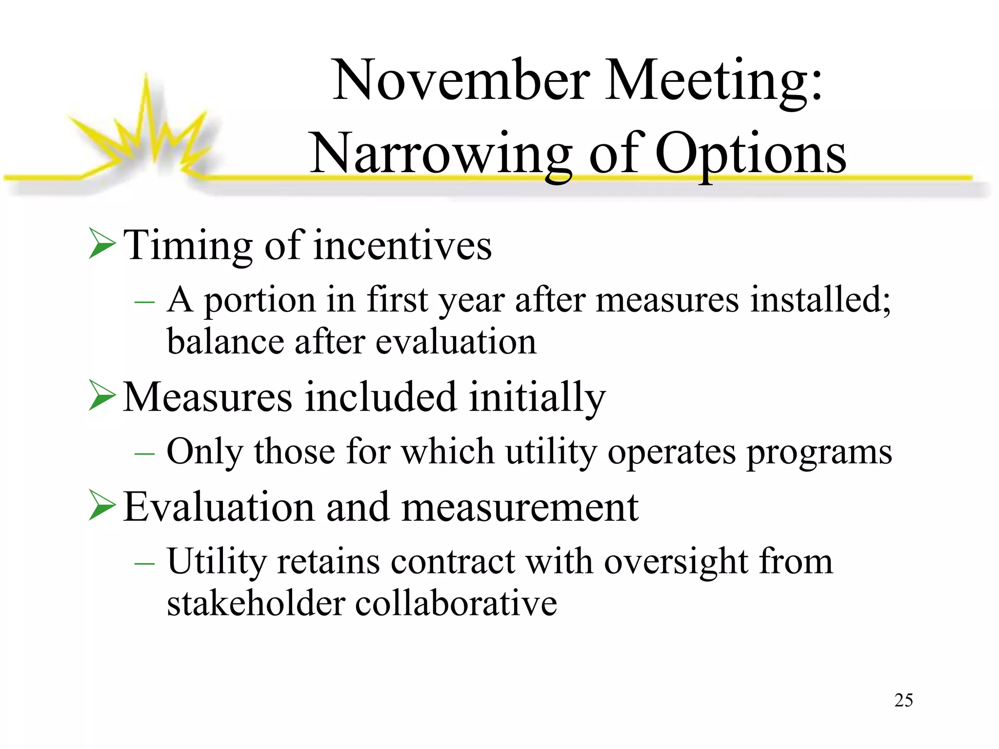 November Meeting:
Narrowing of Options
Timing of incentives
– A portion in first year after measures installed;
balance after evaluation

Measures included initially
– Only those for which utility operates programs

Evaluation and measurement
– Utility retains contract with oversight from
stakeholder collaborative
25

 