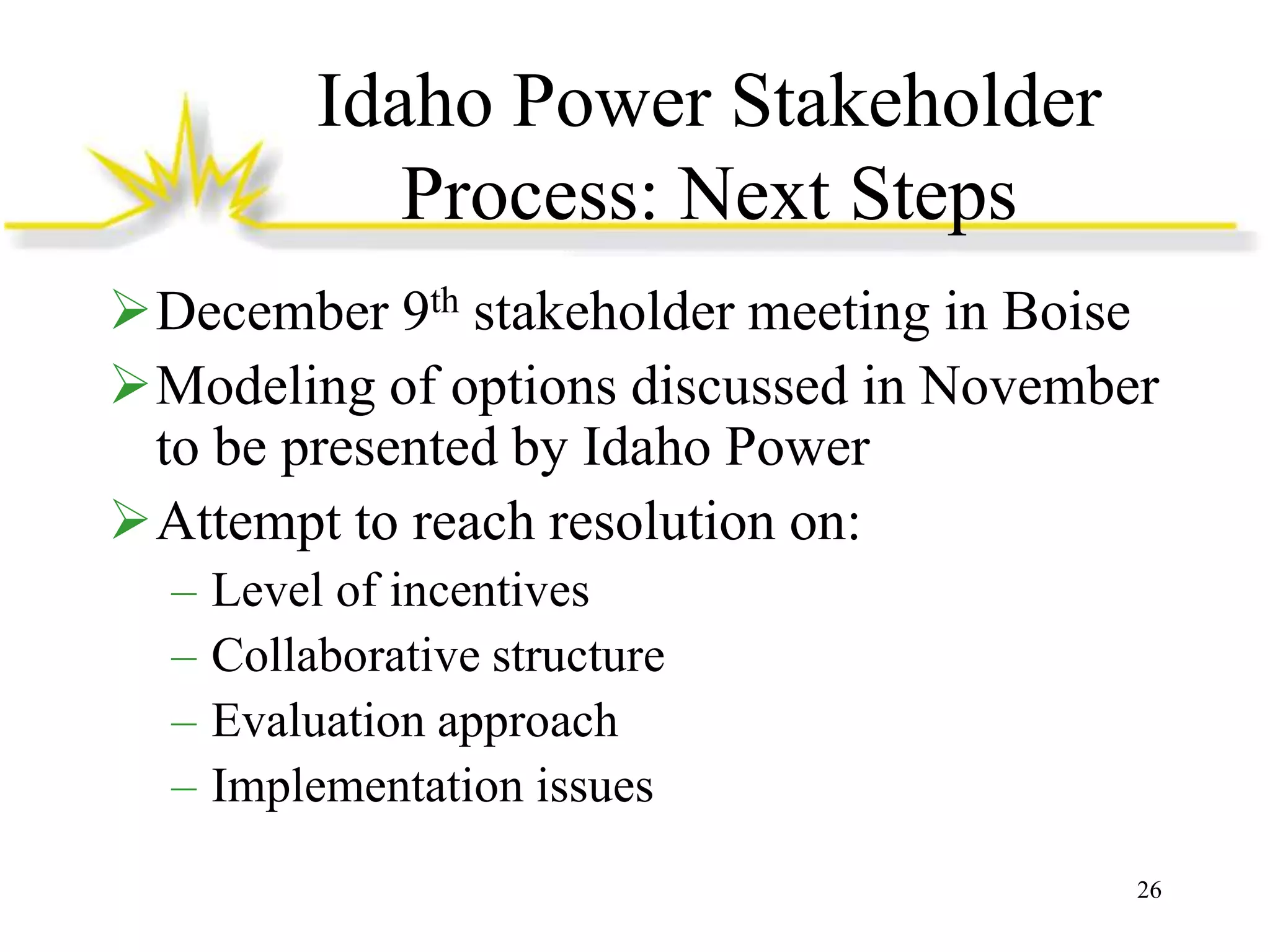 Idaho Power Stakeholder
Process: Next Steps
December 9th stakeholder meeting in Boise
Modeling of options discussed in November
to be presented by Idaho Power
Attempt to reach resolution on:
–
–
–
–

Level of incentives
Collaborative structure
Evaluation approach
Implementation issues
26

 