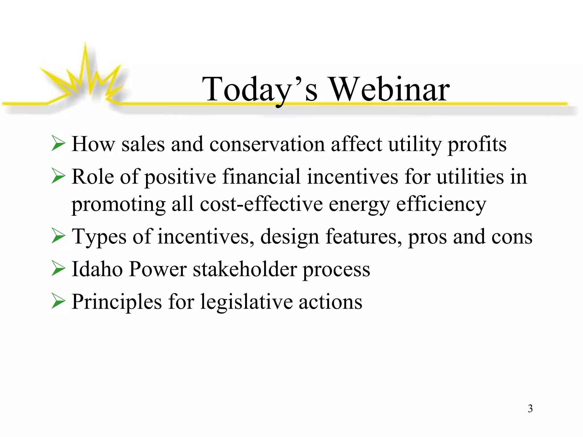 Today’s Webinar
 How sales and conservation affect utility profits
 Role of positive financial incentives for utilities in
promoting all cost-effective energy efficiency
 Types of incentives, design features, pros and cons
 Idaho Power stakeholder process
 Principles for legislative actions

3

 