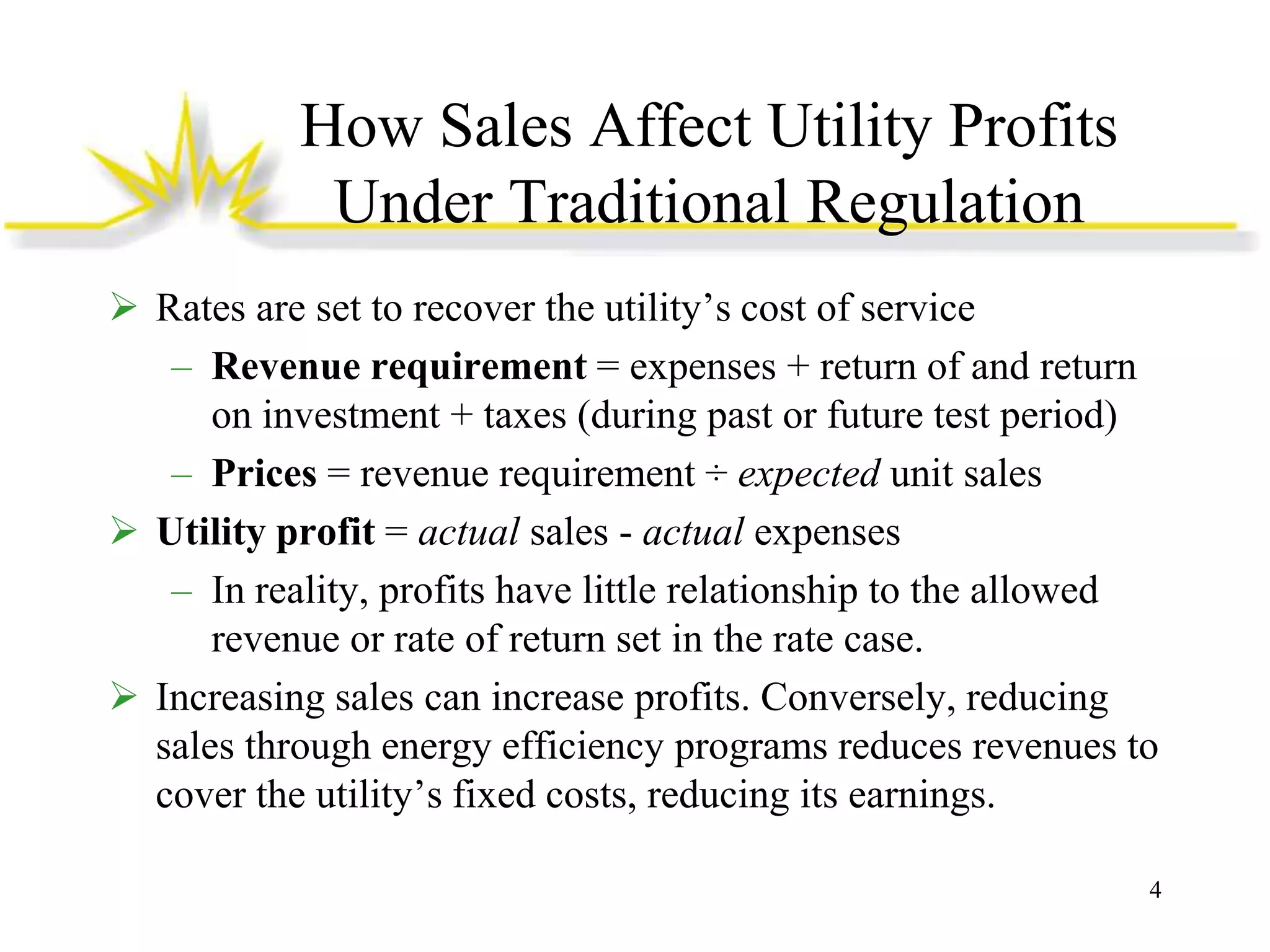How Sales Affect Utility Profits
Under Traditional Regulation
 Rates are set to recover the utility’s cost of service
– Revenue requirement = expenses + return of and return
on investment + taxes (during past or future test period)
– Prices = revenue requirement ÷ expected unit sales
 Utility profit = actual sales - actual expenses
– In reality, profits have little relationship to the allowed
revenue or rate of return set in the rate case.
 Increasing sales can increase profits. Conversely, reducing
sales through energy efficiency programs reduces revenues to
cover the utility’s fixed costs, reducing its earnings.
4

 