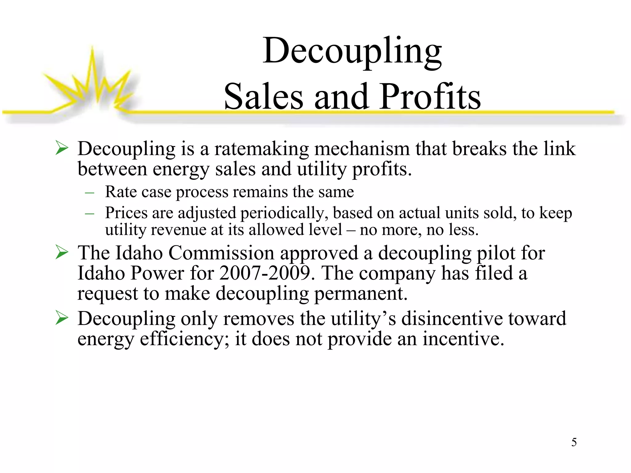 Decoupling
Sales and Profits
 Decoupling is a ratemaking mechanism that breaks the link
between energy sales and utility profits.
– Rate case process remains the same
– Prices are adjusted periodically, based on actual units sold, to keep
utility revenue at its allowed level – no more, no less.

 The Idaho Commission approved a decoupling pilot for
Idaho Power for 2007-2009. The company has filed a
request to make decoupling permanent.
 Decoupling only removes the utility’s disincentive toward
energy efficiency; it does not provide an incentive.

5

 