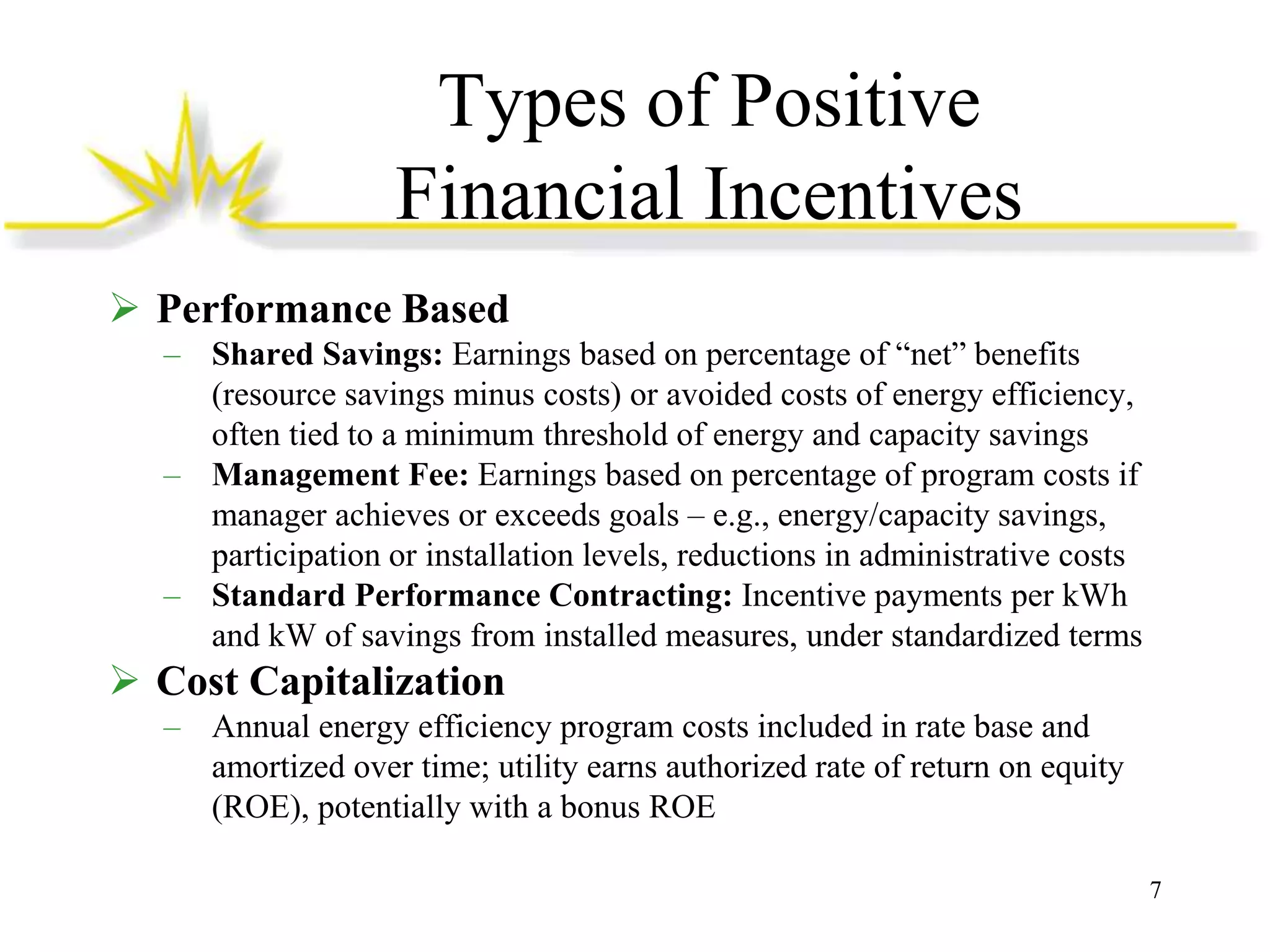 Types of Positive
Financial Incentives
 Performance Based
– Shared Savings: Earnings based on percentage of “net” benefits
(resource savings minus costs) or avoided costs of energy efficiency,
often tied to a minimum threshold of energy and capacity savings
– Management Fee: Earnings based on percentage of program costs if
manager achieves or exceeds goals – e.g., energy/capacity savings,
participation or installation levels, reductions in administrative costs
– Standard Performance Contracting: Incentive payments per kWh
and kW of savings from installed measures, under standardized terms

 Cost Capitalization
– Annual energy efficiency program costs included in rate base and
amortized over time; utility earns authorized rate of return on equity
(ROE), potentially with a bonus ROE
7

 