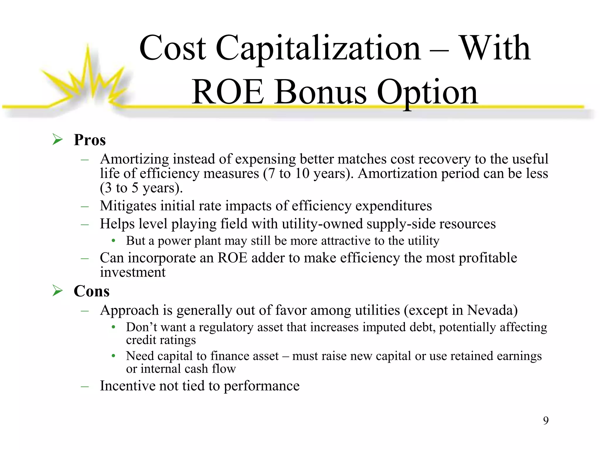 Cost Capitalization – With
ROE Bonus Option
 Pros
– Amortizing instead of expensing better matches cost recovery to the useful
life of efficiency measures (7 to 10 years). Amortization period can be less
(3 to 5 years).
– Mitigates initial rate impacts of efficiency expenditures
– Helps level playing field with utility-owned supply-side resources
• But a power plant may still be more attractive to the utility

– Can incorporate an ROE adder to make efficiency the most profitable
investment

 Cons
– Approach is generally out of favor among utilities (except in Nevada)
• Don’t want a regulatory asset that increases imputed debt, potentially affecting
credit ratings
• Need capital to finance asset – must raise new capital or use retained earnings
or internal cash flow

– Incentive not tied to performance
9

 