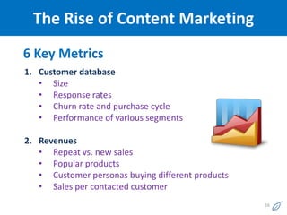 The Rise of Content Marketing
6 Key Metrics
1. Customer database
   • Size
   • Response rates
   • Churn rate and purchase cycle
   • Performance of various segments

2. Revenues
   • Repeat vs. new sales
   • Popular products
   • Customer personas buying different products
   • Sales per contacted customer
                                                   16
 