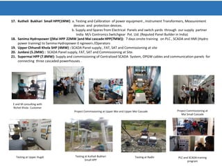 17. Kutheli Bukhari Small HPP(1MW): a. Testing and Calibration of power equipment , Instrument Transformers, Measurement
devices and protection devices.
b. Supply and Spares from Electrical Panels and switch yards through our supply partner
India M/s Contronics Switchgear Pvt. Ltd. (Reputed Panel Builder in India)
18. Sanima Hydropower ((Mai HPP 22MW )and Mai cascade HPP(7MW)): 7 days onsite training on PLC , SCADA and HMI (Hydro
power training) to Sanima Hydropower E ngineers /Operators
19. Upper Chhandi Khola SHP (4MW) : SCADA Panel supply , FAT, SAT and Commissioning at site
20. Junbesi (5.2MW) : SCADA Panel supply, FAT, SAT and Commissioning at Site.
21. Supermai HPP (7.8MW): Supply and commissioning of Centralized SCADA System, OPGW cables and communication panels for
connecting three cascaded powerhouses .
E and M consulting with
Richet Khola Customer
Project Commissioning at Upper Mai and Upper Mai Cascade Project Commissioning at
Mai Small Cascade
Testing at Upper Hugdi Testing at Kutheli Bukhari
Small HPP
Testing at Radhi PLC and SCADA training
program
 