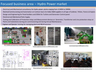Focused business area – Hydro Power market
• Electrical and Mechanical consultancy for Hydro power plants ranging from 0.5MW to 50MW.
• ElectricalCommissioning and Automation on Contract basis for Indian E&M suppliers in all type of turbines- Pelton, Francis & Kaplan.
• Design and Engineering for Panel builders and OEMs for Turbine and Generator Control panel.
• Electrical and Mechanical Parts Supply.
• Testing and Calibration of Protection relays and Measurement devices at Generator, Transformer and Line protection relays at
Plants and Substations during pre-commissioning and during Annual Maintenance.
• Engineer andOperator training for managing plant and O& M services.
Operator and Engineer training at Kathmandu training centre
Panels Supply by Partner in 15MW project, India
Electro-Mechanical consultation of 10.2MW project, Nepal
Commissioning of 5MW plant in Peru
Relay testing at Panel builder factory
PLC, SCADA and Governing of 8MW project, Nepal
 
