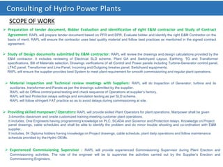 Consulting of Hydro Power Plants
 Preparation of tender document, Bidder Evaluation and identification of right E&M contractor and Study of Contract
Agreement: RAPL will prepare tender document based on PFR and DPR, Evaluate bidder and identify the right E&M Contractor on the
basis of merit. RAPL will ensure the contractor uses best quality material and follow best practices as mentioned in the signed contract
agreement.
 Study of Design documents submitted by E&M contractor: RAPL will review the drawings and design calculations provided by the
E&M contractor. It includes reviewing of Electrical SLD scheme, Plant GA and Switchyard Layout, Earthing, TG and Transformer
specifications, Bill of Materials selection, Drawings verifications of all Control and Power panels including Turbine-Generator control panel,
LTAC panel, Transformer and Line Panel, Incoming and Outgoing breaker panel, Switchyard equipments.
RAPL will ensure the supplier provides best System to meet plant requirement for smooth commissioning and regular plant operations.
 Material Inspection and Technical review meetings with Suppliers: RAPL will do Inspection of Generator, turbine and its
auxiliaries, transformer and Panels as per the drawings submitted by the supplier.
RAPL will do Offline control panel testing and check sequence of Operations at supplier’s factory.
RAPL will test Protection relays settings and simulation testing as per SLD scheme.
RAPL will follow stringent FAT practice so as to avoid delays during commissioning at site.
 Providing skilled manpower/ Operators: RAPL will provide skilled Plant Operators for plant operations. Manpower shall be given
3-4months classroom and onsite customized training meeting customer plant operations.
It includes, One Engineers having programming knowledge on PLC, SCADA and Governor and Protection relays. Knowledge on Project
 Experienced Commissioning Supervisor : RAPL will provide experienced Commissioning Supervisor during Plant Erection and
Commissioning activities. The role of the engineer will be to supervise the activities carried out by the Supplier’s Erection and
Commissioning Engineers.
panel drawings, cable schedules and shall be able to identify the problem and do minor trouble shooting and co-ordination with E&M
supplier.
It includes, 04 Diploma holders having knowledge on Project drawings, cable schedule, plant daily operations and follow maintenance
schedule provided by the Hydro OEMs.
SCOPE OF WORK
 