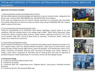 Testing and Calibration of Protection and Measurement devices at Power plants and
Substations
Spectrum of services includes
1. Study of protection scheme and Configuration at Factory:
We have skilled engineers having knowledge and experience in various numerical relays configuration like
Micom series , Siemens DIGSI, ABB PCM600 Series ,SEEPAM SFT2461 series software.
All the relays are configured as per the customer settings requirement in co-ordination with relay OEMs.
Post setting configuration the Numerical relays are tested using Testing kit OMICRON CMC 356, Kingsine
k3063i in witness of the Client.
2. Pre-commissioning and commissioning tests at Site.
Testing & commissioning of all LV/HV/UHV Panel Boards, Switchgears Several Indoor & out door
substations. [GIS] Gas Insulated station in the voltage range of 400V - 765KV, MV/LV Generators, Power
Transformers, Motors, Capacitors Banks, Reactors, Cables, Isolators, Lightning arrestors,CT's, PT's, CVT's,
Circuits Breakers, NGR, NGT, Control & Relay Panels for Generator, Transformer, Motor, Feeder, Bus
Coupler, Bus Transfer & Line Control Etc.
3. Annual testing and Calibration at Site:
Annual Testing and Calibration of all types of protective relays,Measuring & Indicating Instruments, CT’s,
PT’s, Capacitor Banks, Earth Pits, Generator,Motor,Transformer, Switch Gears & Control Panels, Circuit
Breaker All types of Relay Testing ( ABB, Siemens, Alstom GE,Schneider…ETC), Multifunction meters, HT/LT
Cables, Transformer Oil filtration, BDV test, OLTC servicing & Oil leakage arrest. Online calibration of
energy / panel meters, Capacitance & TAN Delta tests & Liasoning work with CEIG For Approvals &
periodical Inspection. Power Quality Study, P.F Corrections, Harmonic & Thermograph Analysis.
In Transformer Testing:
Ø Transformer Oil filtration BDV & ACIDITY TEST
Ø Transformer Oil analysis
Ø Transformer Ratio Test , magnetizing current , Magnetic balance , Vector group , winding & Insulation
Resistance
Ø Transformer WTI,OTI, PRV, bucholz & MOG relay
 