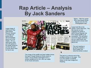 Rap Article – Analysis
By Jack Sanders
Large image of
well known Rap
Artist Dizzie
Rascal, dressed
In a bright red
jacket which
will immediately
stand out to the
reader. He is a
well known artist
and will appeal to
the target audience,
as they will want
to know about what
he has to say
The sub heading is
giving the reader a
short insight into
what this article is about
The image of the graffiti and beer bottles shows
the type of target audience Dizzie wants to
reach. Young adults & teenagers from a
similar background to him, who can relate
to his music and lyrics.
The text is in columns and is the
smallest writing on the page. This
is so the reader is instantly
drawn to the main image and
Heading.
Byline – Tells the reader
Who interviewed Dizzie
Rascal and who the
Photographer was.
Large bold title to the
article in Sans Serif font. The
title stands out and
suggests the article is
about Dizzie Rascals rise
from street Graffiti to be
successful. This will stand
out to the target audience,
as he is well known and
people want to know more
about him.
 