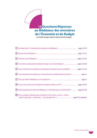10 Questions/Réponses
                                      au Médiateur des ministères
                                      de l’Économie et du Budget
                                          (Les numéros de pages renvoient à l’extrait concerné du rapport)




1 Mon litige relève-t-il du domaine de compétence du Médiateur ? .............................................. pages 9 et 10

2 Qui peut saisir le Médiateur ? ..................................................................................................... pages 11 à 13

3 Comment saisir le Médiateur ? ................................................................................................... pages 17 et 18

4 Puis-je faire une demande de médiation en ligne sur le site du Médiateur ? ............................... pages 19 et 20

5 Serai-je informé de la réception de ma demande de médiation et de sa recevabilité ? ................ pages 21 et 22

6 Si ma demande est irrecevable, sera-t-elle réorientée vers l’administration concernée ? ...................... page 13

7 Dans quels délais le Médiateur va-t-il se prononcer ? .......................................................................... page 13

8 Puis-je avoir connaissance d’exemples de médiation réalisés en 2010 ? ...................................... pages 39 à 59

9 Quelles propositions de réforme le Médiateur a-t-il formulées pour son activité 2010 ? .............. pages 63 à 70

10 Puis-je consulter un glossaire pour connaître le sens des mots « accises », « alinéa »,
   « droits en principal », « contentieux », « sursis de paiement » ? ...................................... pages 81 et suivantes




                                                                                                                        • 10 questions/réponses au Médiateur   5
 