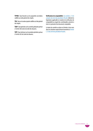 tFpnB : Taxe foncière sur les propriétés non bâties         Vérification de comptabilité : Les articles L. 13 et
codifiée au Code général des impôts.                        suivants du Livre des procédures fiscales édictent la
                                                            législation applicable en matière de vérification de
tVa : Taxe sur la valeur ajoutée codifiée au Code général   comptabilité au regard des contribuables astreints à
des impôts.                                                 tenir et à présenter des documents comptables.
tGap : Taxe générale sur les activités polluantes prévue    La durée du contrôle sur place est limitée à trois mois
à l’article 266 sexies du Code des douanes.                 dans les situations expressément énumérées à l’article
tipp : Taxe intérieure sur les produits pétroliers prévue   L. 52 du Livre des procédures fiscales.
à l’article 265 du Code des douanes.




                                                                                                                      • Glossaire de la Médiation   95
 