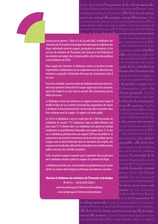 Art.6 – La Loi est l’expression de la volonté générale.
                                      Tous les Citoyens ont droit de concourir personnellement, ou par
                                      leurs Représentants, à sa formation. Elle doit être la même
                                      pour tous, soit qu’elle protège, soit qu’elle punisse. Tous
                                      les Citoyens étant égaux à ses yeux sont également admissibles à
                                      toutes dignités, places et emplois publics, selon leur capacité, et
                                      sans autre distinction que celle de leurs vertus et de leurs talents.
                                      Art. 8 – La loi ne doit établir que des peines strictement
                                      et évidemment nécessaires, et nul ne peut être puni qu’en
Institué par le décret n° 2002-612 vertu avril 2002, le établie et des
                                      du 26 d’une Loi Médiateur promulguée antérieurement au délit,
ministères de l’Économie et du Budget intervient pourappliquée. Art. 13 – Pour l’entretien de la force
                                      et légalement le règlement des
litiges individuels entre les usagers, particuliers ou entreprises, et les d’administration, une contribu-
                                      publique, et pour les dépenses
services du ministère de l’Économie, des Finances et de l’Industrie et
                                      tion commune est indispensable : elle doit être également
du ministère du Budget, des Comptes publics, de la Fonction publique
                                      répartie entre tous les citoyens, en raison de leurs facultés. Art.
et de la Réforme de l’État.
                                      14 – Tous les Citoyens ont le droit de constater, par eux-mêmes
Placé auprès des ministres, le Médiateur exerce sa mission en toute nécessité de la contribution
                                      ou par leurs représentants, la
impartialité et indépendance et en publiqueavec la consentirdes Médiateur des Ministères de
                                      coopération , de les directions Le
ministères auxquelles il demande d’instruire les réclamations dont il
                                      l’Économie et du Budget librement, d’en suivre l’emploi, et
est saisi.
                                      d’en déterminer la quotité, l’assiette, le recouvrement et la durée.
Pour être recevable, toute demande de médiation doit avoir étéle droit de demander compte à tout
                                      Art. 15 – La Société a précé-
dée d’une première démarche de l’usager auprès du service Rapport 2 010 administration. Art.6 – La
                                      Agent public de son concerné,
ayant fait l’objet d’un rejet total ou partiel. Elle n’interrompt pasde la volonté générale. Tous les
                                      Loi est l’expression les
délais de recours.                    Citoyens ont droit de concourir personnellement, ou par leurs
Le Médiateur remet aux ministresReprésentants, à sa formation. Elle doit être la même pour
                                       un rapport annuel dans lequel il
établit le bilan de son activité et formule des propositions protège, soit qu’elle punisse. Tous les
                                      tous, soit qu’elle de nature
à améliorer le fonctionnement desCitoyens étant égaux à ses dans sont également admissibles à toutes
                                       services des deux ministères yeux
leurs relations avec les usagers. Ce rapport est places et emplois publics, selon leur capacité, et sans
                                      dignités, rendu public.
                                      autre distinction que celle de leurs vertus et de leurs talents. Art.
En 2010, le Médiateur a reçu et traité plus de 3 300 demandes de
médiation. Il a rendu 1 771 médiations,La loi ne doit établir que des peines strictement
                                      8 – dans un délai inférieur à 60
jours pour 57 % d’entre elles. Ces et évidemment nécessaires, et nul ne peut être puni qu’en
                                      médiations ont donné un résultat
totalement ou partiellement favorable d’une Loi établie et promulguée antérieurement au délit,
                                      vertu aux usagers dans 72 % des
cas. Le Médiateur présente dans son rapport 2010 un ensemble de 16 13 – Pour l’entretien de la force
                                      et légalement appliquée. Art.
propositions qui insistent notamment sur la sécurité juridique que les d’administration, une contri-
                                      publique, et pour les dépenses
usagers sont en droit d’attendre dans les domaines des impôts, des
                                      bution commune est indispensable : elle doit être
créances non fiscales des collectivités territoriales et répartie entre tous les citoyens, en raison de leurs
                                      également des établissements
publics ainsi que des contrôles douaniers. Art. 14 – Tous les Citoyens ont le droit de constater,
                                      facultés.
Enfin, le présent rapport comportepar eux-mêmesfois un glossairereprésentants, la nécessité de la
                                       pour la première ou par leurs
de la médiation destiné à aider les contribution publique, de la consentir librement, d’en suivre
                                      usagers et à prévenir les litiges.
                                      l’emploi, et d’en déterminer la quotité, l’assiette, le recouvrement et
Le Médiateur peut être saisi, sans formalisme et gratuitement, par courrier
(lettre ou courrier électronique) oula durée. Art.adresses suivantes : a le droit de demander compte
                                       télécopie aux 15 – La Société
                                      à tout Agent public de son administration. Art.6 – La Loi est
Monsieur le Médiateur des ministères de l’Économie etla volonté générale. Tous les Citoyens ont
                                      l’expression de du Budget
                                      droit de concourir personnellement, ou par leurs Représentants,
                    BP 60153 – 14010 CAEN CEDEX 1
                                      à sa formation. Elle doit être la même pour tous, soit
            www.economie.gouv.fr/directions/lemediateur
                                      qu’elle protège, soit qu’elle punisse. Art. 15 – La Société
             www.budget.gouv.fr/directions/lemediateur compte à tout Agent public de son Rapport
                                      a le droit de demander
                                      2 010 administration. Art.6 – La Loi est l’expression de
                                      la volonté générale. Tous les Citoyens ont droit de concourir
                                      personnellement, ou par leurs Représentants, à sa formation.
                                 Elle doit être la même pour tous, soit qu’elle protège,
                                 soit qu’elle punisse. Tous les Citoyens étant égaux à ses yeux
                                 sont également admissibles à toutes dignités, places et emplois
 