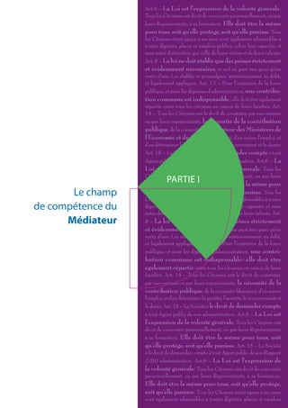Art.6 – La Loi est l’expression de la volonté générale.
                   Tous les Citoyens ont droit de concourir personnellement, ou par
                   leurs Représentants, à sa formation. Elle doit être la même
                   pour tous, soit qu’elle protège, soit qu’elle punisse. Tous
                   les Citoyens étant égaux à ses yeux sont également admissibles à
                   toutes dignités, places et emplois publics, selon leur capacité, et
                   sans autre distinction que celle de leurs vertus et de leurs talents.
                   Art. 8 – La loi ne doit établir que des peines strictement
                   et évidemment nécessaires, et nul ne peut être puni qu’en
                   vertu d’une Loi établie et promulguée antérieurement au délit,
                   et légalement appliquée. Art. 13 – Pour l’entretien de la force
                   publique, et pour les dépenses d’administration, une contribu-
                   tion commune est indispensable : elle doit être également
                   répartie entre tous les citoyens, en raison de leurs facultés. Art.
                   14 – Tous les Citoyens ont le droit de constater, par eux-mêmes
                   ou par leurs représentants, la nécessité de la contribution
                   publique, de la consentir Le Médiateur des Ministères de
                   l’Économie et du Budget librement, d’en suivre l’emploi, et
                   d’en déterminer la quotité, l’assiette, le recouvrement et la durée.
                   Art. 15 – La Société a le droit de demander compte à tout
                   Agent public de son Rapport 2 010 administration. Art.6 – La
                   Loi est l’expression de la volonté générale. Tous les
                   Citoyens ont droit de concourir personnellement, ou par leurs
                              PARTIE I
                   Représentants, à sa formation. Elle doit être la même pour
       Le champ    tous, soit qu’elle protège, soit qu’elle punisse. Tous les
                   Citoyens étant égaux à ses yeux sont également admissibles à toutes
de compétence du   dignités, places et emplois publics, selon leur capacité, et sans
                   autre distinction que celle de leurs vertus et de leurs talents. Art.
      Médiateur    8 – La loi ne doit établir que des peines strictement
                   et évidemment nécessaires, et nul ne peut être puni qu’en
                   vertu d’une Loi établie et promulguée antérieurement au délit,
                   et légalement appliquée. Art. 13 – Pour l’entretien de la force
                   publique, et pour les dépenses d’administration, une contri-
                   bution commune est indispensable : elle doit être
                   également répartie entre tous les citoyens, en raison de leurs
                   facultés. Art. 14 – Tous les Citoyens ont le droit de constater,
                   par eux-mêmes ou par leurs représentants, la nécessité de la
                   contribution publique, de la consentir librement, d’en suivre
                   l’emploi, et d’en déterminer la quotité, l’assiette, le recouvrement et
                   la durée. Art. 15 – La Société a le droit de demander compte
                   à tout Agent public de son administration. Art.6 – La Loi est
                   l’expression de la volonté générale. Tous les Citoyens ont
                   droit de concourir personnellement, ou par leurs Représentants,
                   à sa formation. Elle doit être la même pour tous, soit
                   qu’elle protège, soit qu’elle punisse. Art. 15 – La Société
                   a le droit de demander compte à tout Agent public de son Rapport
                   2 010 administration. Art.6 – La Loi est l’expression de
                   la volonté générale. Tous les Citoyens ont droit de concourir
                   personnellement, ou par leurs Représentants, à sa formation.
                   Elle doit être la même pour tous, soit qu’elle protège,
                   soit qu’elle punisse. Tous les Citoyens étant égaux à ses yeux
                   sont également admissibles à toutes dignités, places et emplois
 