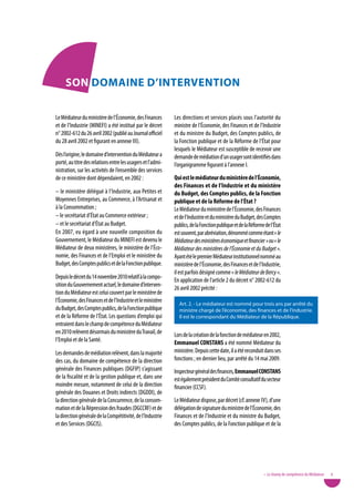 Son doMaine d’inteRvention

Le Médiateur du ministère de l’Économie, des Finances        Les directions et services placés sous l’autorité du
et de l’Industrie (MINEFI) a été institué par le décret      ministre de l’Économie, des Finances et de l’Industrie
n° 2002-612 du 26 avril 2002 (publié au Journal officiel     et du ministre du Budget, des Comptes publics, de
du 28 avril 2002 et figurant en annexe III).                 la Fonction publique et de la Réforme de l’État pour
                                                             lesquels le Médiateur est susceptible de recevoir une
Dès l’origine, le domaine d’intervention du Médiateur a      demande de médiation d’un usager sont identifiés dans
porté, au titre des relations entre les usagers et l’admi-   l’organigramme figurant à l’annexe I.
nistration, sur les activités de l’ensemble des services
de ce ministère dont dépendaient, en 2002 :                  Qui est le médiateur du ministère de l’économie,
                                                             des Finances et de l’industrie et du ministère
– le ministère délégué à l’Industrie, aux Petites et         du Budget, des Comptes publics, de la Fonction
Moyennes Entreprises, au Commerce, à l’Artisanat et          publique et de la Réforme de l’état ?
à la Consommation ;                                          Le Médiateur du ministère de l’Économie, des Finances
– le secrétariat d’État au Commerce extérieur ;              et de l’Industrie et du ministère du Budget, des Comptes
– et le secrétariat d’État au Budget.                        publics, de la Fonction publique et de la Réforme de l’État
En 2007, eu égard à une nouvelle composition du              est souvent, par abréviation, dénommé comme étant « le
Gouvernement, le Médiateur du MINEFI est devenu le           Médiateur des ministères économique et financier » ou « le
Médiateur de deux ministères, le ministère de l’Éco-         Médiateur des ministères de l’Économie et du Budget ».
nomie, des Finances et de l’Emploi et le ministère du        Ayant été le premier Médiateur institutionnel nommé au
Budget, des Comptes publics et de la Fonction publique.      ministère de l’Économie, des Finances et de l’Industrie,
                                                             il est parfois désigné comme « le Médiateur de Bercy ».
Depuis le décret du 14 novembre 2010 relatif à la compo-
                                                             En application de l’article 2 du décret n° 2002-612 du
sition du Gouvernement actuel, le domaine d’interven-
                                                             26 avril 2002 précité :
tion du Médiateur est celui couvert par le ministère de
l’Économie, des Finances et de l’Industrie et le ministère     Art. 2. - Le médiateur est nommé pour trois ans par arrêté du
du Budget, des Comptes publics, de la Fonction publique        ministre chargé de l’économie, des finances et de l’industrie.
et de la Réforme de l’État. Les questions d’emploi qui         Il est le correspondant du Médiateur de la République.
entraient dans le champ de compétence du Médiateur
en 2010 relèvent désormais du ministère du Travail, de       Lors de la création de la fonction de médiateur en 2002,
l’Emploi et de la Santé.                                     emmanuel Constans a été nommé Médiateur du
Les demandes de médiation relèvent, dans la majorité         ministère. Depuis cette date, il a été reconduit dans ses
des cas, du domaine de compétence de la direction            fonctions ; en dernier lieu, par arrêté du 14 mai 2009.
générale des Finances publiques (DGFIP) s’agissant           Inspecteur général des finances, emmanuel Constans
de la fiscalité et de la gestion publique et, dans une       est également président du Comité consultatif du secteur
moindre mesure, notamment de celui de la direction           financier (CCSF).
générale des Douanes et Droits indirects (DGDDI), de
la direction générale de la Concurrence, de la consom-       Le Médiateur dispose, par décret (cf. annexe Iv), d’une
mation et de la Répression des fraudes (DGCCRF) et de        délégation de signature du ministre de l’Économie, des
la direction générale de la Compétitivité, de l’Industrie    Finances et de l’Industrie et du ministre du Budget,
et des Services (DGCIS).                                     des Comptes publics, de la Fonction publique et de la




                                                                                                              • Le champ de compétence du Médiateur   9
 