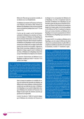 Réforme de l’État ainsi que son premier conseiller, en       du Budget est le correspondant du Médiateur de
                              son absence ou en cas d’empêchement.                         la République. À ce titre, il réceptionne toutes les
                                                                                           demandes du Médiateur de la République qui sont
                              Si le Médiateur du ministère de l’Économie, des Finances     formulées auprès des directions du ministère de l’Éco-
                              et de l’Industrie a été institué en 2002, l’existence du     nomie, des Finances et de l’Industrie et du ministère du
                              Médiateur de la République est plus ancienne puisqu’elle     Budget, des Comptes publics, de la Fonction publique
                              trouve son fondement juridique dans la loi n° 73-6 du        et de la Réforme de l’État. Il coordonne les réponses
                              3 janvier 1973.                                              faites par les deux ministères au Médiateur de la
                              Il arrive que des usagers ou des fonctionnaires              République et est associé aux propositions de réforme
                              confondent le Médiateur des ministères de l’Écono-           du Médiateur de la République qui concernent ces
                              mie et du Budget et le Médiateur de la République du         deux ministères.
                              fait d’un domaine d’intervention commun en matière           À compter de 2011, et succédant au Médiateur de la
                              économique et financière. Mais le champ de compétence        République, sera mis en place le Défenseur des droits
                              du Médiateur de la République est plus vaste puisqu’il       créé par la loi constitutionnelle du 23 juillet 2008. Les
                              concerne tous les litiges entre un usager et toute entité    compétences du Défenseur des droits sont inscrites dans
                              investie d’une mission de service public. S’agissant des     la Constitution, à l’article 71-1 mentionné ci-après.
                              litiges d’ordre économique, budgétaire ou financier, il
                              appartient à chaque usager de saisir le médiateur de
                                                                                             Art. 71-1. - Le Défenseur des droits veille au
                              son choix, le Médiateur de la République devant être           respect des droits et libertés par les administra-
                              saisi par l’intermédiaire d’un député ou d’un sénateur.        tions de l’État, les collectivités territoriales, les
                                                                                             établissements publics, ainsi que par tout orga-
                              Le domaine d’intervention du Médiateur de la                   nisme investi d’une mission de service public, ou
                              République est défini par l’article 1er de la loi n° 73-6      à l’égard duquel la loi organique lui attribue des
                              précitée, ainsi rédigé :                                       compétences.
                                                                                             Il peut être saisi, dans les conditions prévues par
                                                                                             la loi organique, par toute personne s’estimant
           Art. 1er - Un Médiateur de la République, autorité indépen-
                                                                                             lésée par le fonctionnement d’un service public
           dante, reçoit, dans les conditions fixées par la présente loi,
                                                                                             ou d’un organisme visé au premier alinéa. Il peut
           les réclamations concernant, dans leurs relations avec les
                                                                                             se saisir d’office.
           administrés, le fonctionnement des administrations de l’État,
                                                                                             La loi organique définit les attributions et les
           des collectivités publiques territoriales, des établissements
                                                                                             modalités d’intervention du Défenseur des droits.
           publics et de tout autre organisme investi d’une mission de
                                                                                             Elle détermine les conditions dans lesquelles il
           service public.
                                                                                             peut être assisté par un collège pour l’exercice
           Dans la limite de ses attributions, il ne reçoit d’instruction
                                                                                             de certaines de ses attributions.
           d’aucune autre autorité.
                                                                                             Le Défenseur des droits est nommé par le
                                                                                             Président de la République pour un mandat de
                              Outre le champ de compétence, les modalités de sai-            six ans non renouvelable, après application de la
                                                                                             procédure prévue au dernier alinéa de l’article 13.
                              sine et de traitement des demandes de médiation, qui           Ses fonctions sont incompatibles avec celles
                              diffèrent entre les deux médiateurs, la distinction fonda-     de membre du Gouvernement et de membre
                              mentale entre eux réside dans leur statut : le Médiateur       du Parlement. Les autres incompatibilités sont
                              de la République est une autorité indépendante alors           fixées par la loi organique. Le Défenseur des
                                                                                             droits rend compte de son activité au Président
                              que le Médiateur des ministères de l’Économie et du
                                                                                             de la République et au Parlement.
                              Budget est placé auprès des ministres concernés qui            [Entrée en vigueur dans les conditions fixées
                              garantissent son impartialité.                                 par les lois et lois organiques nécessaires à leur
                                                                                             application (article 46-I de la loi constitutionnelle
                              L’article 2 du décret n° 2002-612 précité indique              n° 2008-724 du 23 juillet 2008)]
                              que le Médiateur des ministères de l’Économie et




10   • Le champ de compétence du Médiateur
 