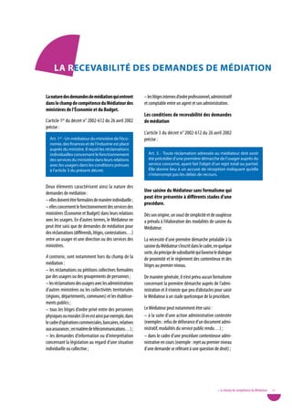 La RecevaBiLitÉ deS deMandeS de MÉdiation

La nature des demandes de médiation qui entrent            – les litiges internes d’ordre professionnel, administratif
dans le champ de compétence du Médiateur des               et comptable entre un agent et son administration.
ministères de l’économie et du Budget.
                                                           Les conditions de recevabilité des demandes
L’article 1er du décret n° 2002-612 du 26 avril 2002       de médiation
précise :
                                                           L’article 3 du décret n° 2002-612 du 26 avril 2002
  Art. 1er - Un médiateur du ministère de l’éco-           précise :
  nomie, des finances et de l’industrie est placé
  auprès du ministre. Il reçoit les réclamations
  individuelles concernant le fonctionnement                 Art. 3. - Toute réclamation adressée au médiateur doit avoir
  des services du ministère dans leurs relations             été précédée d’une première démarche de l’usager auprès du
  avec les usagers dans les conditions prévues               service concerné, ayant fait l’objet d’un rejet total ou partiel.
  à l’article 3 du présent décret.                           Elle donne lieu à un accusé de réception indiquant qu’elle
                                                             n’interrompt pas les délais de recours.

Deux éléments caractérisent ainsi la nature des
demandes de médiation :                                    une saisine du Médiateur sans formalisme qui
                                                           peut être présentée à différents stades d’une
– elles doivent être formulées de manière individuelle ;
                                                           procédure.
– elles concernent le fonctionnement des services des
ministères (Économie et Budget) dans leurs relations       Dès son origine, un souci de simplicité et de souplesse
avec les usagers. En d’autres termes, le Médiateur ne      a prévalu à l’élaboration des modalités de saisine du
peut être saisi que de demandes de médiation pour          Médiateur.
des réclamations (différends, litiges, contestations…)
entre un usager et une direction ou des services des       La nécessité d’une première démarche préalable à la
ministères.                                                saisine du Médiateur s’inscrit dans le cadre, en quelque
                                                           sorte, du principe de subsidiarité qui favorise le dialogue
A contrario, sont notamment hors du champ de la            de proximité et le règlement des contentieux et des
médiation :                                                litiges au premier niveau.
– les réclamations ou pétitions collectives formulées
par des usagers ou des groupements de personnes ;          De manière générale, il n’est prévu aucun formalisme
– les réclamations des usagers avec les administrations    concernant la première démarche auprès de l’admi-
d’autres ministères ou les collectivités territoriales     nistration et il n’existe que peu d’obstacles pour saisir
(régions, départements, communes) et les établisse-        le Médiateur à un stade quelconque de la procédure.
ments publics ;
– tous les litiges d’ordre privé entre des personnes       Le Médiateur peut notamment être saisi :
physiques ou morales (il en est ainsi par exemple, dans    – à la suite d’une action administrative contestée
le cadre d’opérations commerciales, bancaires, relatives   (exemples : refus de délivrance d’un document admi-
aux assurances ; en matière de télécommunications…) ;      nistratif, modalités du service public rendu…) ;
– les demandes d’information ou d’interprétation           – dans le cadre d’une procédure contentieuse admi-
concernant la législation au regard d’une situation        nistrative en cours (exemple : rejet au premier niveau
individuelle ou collective ;                               d’une demande se référant à une question de droit) ;




                                                                                                            • Le champ de compétence du Médiateur   11
 