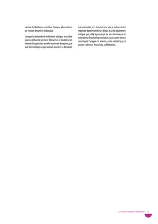 saisine du Médiateur constitue l’unique alternative à     est réorientée vers le service le plus à même de lui
un recours devant les tribunaux.                          répondre dans les meilleurs délais. Il lui est également
                                                          indiqué que, si la réponse qui lui sera donnée par le
Lorsque la demande de médiation n’est pas recevable       conciliateur fiscal départemental ou un autre service
pour un défaut de première démarche, le Médiateur en      vers lequel l’usager est orienté, ne le satisfait pas, il
informe l’usager dans un délai moyen de deux jours, par   pourra s’adresser à nouveau au Médiateur.
voie électronique ou par courrier postal et sa demande




                                                                                                         • Le champ de compétence du Médiateur   13
 