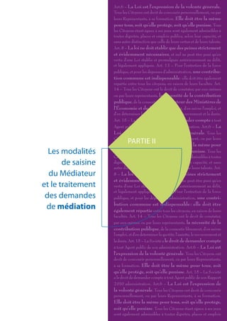 Art.6 – La Loi est l’expression de la volonté générale.
                    Tous les Citoyens ont droit de concourir personnellement, ou par
                    leurs Représentants, à sa formation. Elle doit être la même
                    pour tous, soit qu’elle protège, soit qu’elle punisse. Tous
                    les Citoyens étant égaux à ses yeux sont également admissibles à
                    toutes dignités, places et emplois publics, selon leur capacité, et
                    sans autre distinction que celle de leurs vertus et de leurs talents.
                    Art. 8 – La loi ne doit établir que des peines strictement
                    et évidemment nécessaires, et nul ne peut être puni qu’en
                    vertu d’une Loi établie et promulguée antérieurement au délit,
                    et légalement appliquée. Art. 13 – Pour l’entretien de la force
                    publique, et pour les dépenses d’administration, une contribu-
                    tion commune est indispensable : elle doit être également
                    répartie entre tous les citoyens, en raison de leurs facultés. Art.
                    14 – Tous les Citoyens ont le droit de constater, par eux-mêmes
                    ou par leurs représentants, la nécessité de la contribution
                    publique, de la consentir Le Médiateur des Ministères de
                    l’Économie et du Budget librement, d’en suivre l’emploi, et
                    d’en déterminer la quotité, l’assiette, le recouvrement et la durée.
                    Art. 15 – La Société a le droit de demander compte à tout
                    Agent public de son Rapport 2 010 administration. Art.6 – La
                    Loi est l’expression de la volonté générale. Tous les
                    Citoyens ont droit de concourir personnellement, ou par leurs
                             PARTIE II
                    Représentants, à sa formation. Elle doit être la même pour
  Les modalités     tous, soit qu’elle protège, soit qu’elle punisse. Tous les
                    Citoyens étant égaux à ses yeux sont également admissibles à toutes
       de saisine   dignités, places et emplois publics, selon leur capacité, et sans
                    autre distinction que celle de leurs vertus et de leurs talents. Art.
  du Médiateur      8 – La loi ne doit établir que des peines strictement
                    et évidemment nécessaires, et nul ne peut être puni qu’en
et le traitement    vertu d’une Loi établie et promulguée antérieurement au délit,
                    et légalement appliquée. Art. 13 – Pour l’entretien de la force
 des demandes       publique, et pour les dépenses d’administration, une contri-

 de médiation       bution commune est indispensable : elle doit être
                    également répartie entre tous les citoyens, en raison de leurs
                    facultés. Art. 14 – Tous les Citoyens ont le droit de constater,
                    par eux-mêmes ou par leurs représentants, la nécessité de la
                    contribution publique, de la consentir librement, d’en suivre
                    l’emploi, et d’en déterminer la quotité, l’assiette, le recouvrement et
                    la durée. Art. 15 – La Société a le droit de demander compte
                    à tout Agent public de son administration. Art.6 – La Loi est
                    l’expression de la volonté générale. Tous les Citoyens ont
                    droit de concourir personnellement, ou par leurs Représentants,
                    à sa formation. Elle doit être la même pour tous, soit
                    qu’elle protège, soit qu’elle punisse. Art. 15 – La Société
                    a le droit de demander compte à tout Agent public de son Rapport
                    2 010 administration. Art.6 – La Loi est l’expression de
                    la volonté générale. Tous les Citoyens ont droit de concourir
                    personnellement, ou par leurs Représentants, à sa formation.
                    Elle doit être la même pour tous, soit qu’elle protège,
                    soit qu’elle punisse. Tous les Citoyens étant égaux à ses yeux
                    sont également admissibles à toutes dignités, places et emplois
 