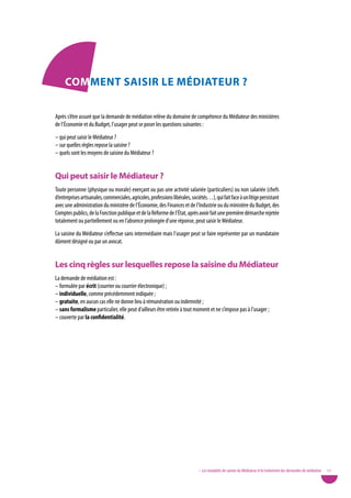 coMMent SaiSiR Le MÉdiateuR ?

Après s’être assuré que la demande de médiation relève du domaine de compétence du Médiateur des ministères
de l’Économie et du Budget, l’usager peut se poser les questions suivantes :
– qui peut saisir le Médiateur ?
– sur quelles règles repose la saisine ?
– quels sont les moyens de saisine du Médiateur ?


Qui peut saisir le Médiateur ?
Toute personne (physique ou morale) exerçant ou pas une activité salariée (particuliers) ou non salariée (chefs
d’entreprises artisanales, commerciales, agricoles, professions libérales, sociétés…), qui fait face à un litige persistant
avec une administration du ministère de l’Économie, des Finances et de l’Industrie ou du ministère du Budget, des
Comptes publics, de la Fonction publique et de la Réforme de l’État, après avoir fait une première démarche rejetée
totalement ou partiellement ou en l’absence prolongée d’une réponse, peut saisir le Médiateur.
La saisine du Médiateur s’effectue sans intermédiaire mais l’usager peut se faire représenter par un mandataire
dûment désigné ou par un avocat.


Les cinq règles sur lesquelles repose la saisine du Médiateur
La demande de médiation est :
– formulée par écrit (courrier ou courrier électronique) ;
– individuelle, comme précédemment indiquée ;
– gratuite, en aucun cas elle ne donne lieu à rémunération ou indemnité ;
– sans formalisme particulier, elle peut d’ailleurs être retirée à tout moment et ne s’impose pas à l’usager ;
– couverte par la confidentialité.




                                                                               • Les modalités de saisine du Médiateur et le traitement des demandes de médiation   17
 