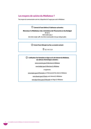 Les moyens de saisine du Médiateur ?
                                Trois moyens de communication sont mis à disposition de l’usager pour saisir le Médiateur :



                                                                  L’envoi d’une lettre à l’adresse suivante :
                                            Monsieur le Médiateur des ministères de l’Économie et du Budget
                                                                                     BP 60153
                                                                               14010 CAEN Cedex 1
                                                  (Une lettre simple suffit. Une lettre recommandée n’est pas indispensable).



                                                                  L’envoi d’une télécopie (ou fax), au numéro suivant :
                                                                                           02 31 45 72 20


                                                    L’utilisation d’un formulaire en ligne sur le site internet du Médiateur,
                                                                               aux adresses électroniques suivantes :
                                                                           www.economie.gouv.fr/directions/Le Médiateur
                                                                             www.budget.gouv.fr/directions/Le Médiateur
                                                                                            et également :
                                                         www.impots.gouv.fr/Particuliers ou Professionnels/vos droits/Le Médiateur
                                                                     www.douane.gouv.fr/Autres accès Internet/Le Médiateur
                                                                   www.dgccrf.bercy.gouv.fr/Résoudre vos litiges/Le Médiateur




18   • Les modalités de saisine du Médiateur et le traitement des demandes de médiation
 