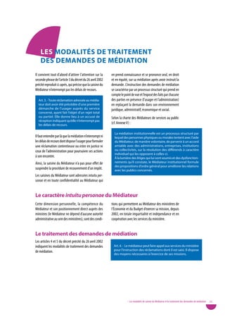 LeS ModaLitÉS de tRaiteMent
    deS deMandeS de MÉdiation
Il convient tout d’abord d’attirer l’attention sur la       en prend connaissance et se prononce seul, en droit
seconde phrase de l’article 3 du décret du 26 avril 2002    et en équité, sur sa médiation après avoir instruit la
précité reproduit ci-après, qui précise que la saisine du   demande. L’instruction des demandes de médiation
Médiateur n’interrompt pas les délais de recours.           se caractérise par un processus structuré qui prend en
                                                            compte le point de vue et l’exposé des faits par chacune
  Art. 3. - Toute réclamation adressée au média-            des parties en présence (l’usager et l’administration)
  teur doit avoir été précédée d’une première               en replaçant la demande dans son environnement
  démarche de l’usager auprès du service                    juridique, administratif, économique et social.
  concerné, ayant fait l’objet d’un rejet total
  ou partiel. Elle donne lieu à un accusé de                Selon la charte des Médiateurs de services au public
  réception indiquant qu’elle n’interrompt pas
  les délais de recours.
                                                            (cf. Annexe v) :

                                                              La médiation institutionnelle est un processus structuré par
Il faut entendre par là que la médiation n’interrompt ni      lequel des personnes physiques ou morales tentent avec l’aide
les délais de recours dont dispose l’usager pour formuler     du Médiateur, de manière volontaire, de parvenir à un accord
une réclamation contentieuse ou ester en justice ni           amiable avec des administrations, entreprises, institutions
ceux de l’administration pour poursuivre ses actions          ou collectivités, sur la résolution des différends à caractère
                                                              individuel qui les opposent à celles-ci.
à son encontre.                                               À la lumière des litiges qui lui sont soumis et des dysfonction-
Ainsi, la saisine du Médiateur n’a pas pour effet de          nements qu’il constate, le Médiateur institutionnel formule
                                                              des propositions d’ordre général pour améliorer les relations
suspendre la procédure de recouvrement d’un impôt.            avec les publics concernés.
Les saisines du Médiateur sont adressées intuitu per-
sonae et en toute confidentialité au Médiateur qui


Le caractère intuitu personae du Médiateur
Cette dimension personnelle, la compétence du               tions qui permettent au Médiateur des ministères de
Médiateur et son positionnement direct auprès des           l’Économie et du Budget d’exercer sa mission, depuis
ministres (le Médiateur ne dépend d’aucune autorité         2002, en totale impartialité et indépendance et en
administrative au sein des ministères), sont des condi-     coopération avec les services du ministère.


Le traitement des demandes de médiation
Les articles 4 et 5 du décret précité du 26 avril 2002
indiquent les modalités de traitement des demandes            Art. 4. - Le médiateur peut faire appel aux services du ministère
de médiation.                                                 pour l’instruction des réclamations dont il est saisi. Il dispose
                                                              des moyens nécessaires à l’exercice de ses missions.




                                                                         • Les modalités de saisine du Médiateur et le traitement des demandes de médiation   23
 