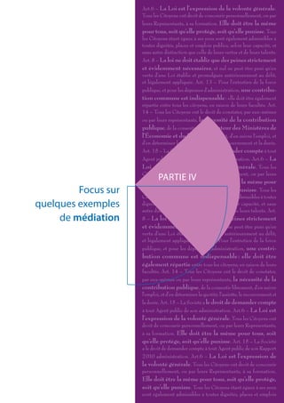 Art.6 – La Loi est l’expression de la volonté générale.
                     Tous les Citoyens ont droit de concourir personnellement, ou par
                     leurs Représentants, à sa formation. Elle doit être la même
                     pour tous, soit qu’elle protège, soit qu’elle punisse. Tous
                     les Citoyens étant égaux à ses yeux sont également admissibles à
                     toutes dignités, places et emplois publics, selon leur capacité, et
                     sans autre distinction que celle de leurs vertus et de leurs talents.
                     Art. 8 – La loi ne doit établir que des peines strictement
                     et évidemment nécessaires, et nul ne peut être puni qu’en
                     vertu d’une Loi établie et promulguée antérieurement au délit,
                     et légalement appliquée. Art. 13 – Pour l’entretien de la force
                     publique, et pour les dépenses d’administration, une contribu-
                     tion commune est indispensable : elle doit être également
                     répartie entre tous les citoyens, en raison de leurs facultés. Art.
                     14 – Tous les Citoyens ont le droit de constater, par eux-mêmes
                     ou par leurs représentants, la nécessité de la contribution
                     publique, de la consentir Le Médiateur des Ministères de
                     l’Économie et du Budget librement, d’en suivre l’emploi, et
                     d’en déterminer la quotité, l’assiette, le recouvrement et la durée.
                     Art. 15 – La Société a le droit de demander compte à tout
                     Agent public de son Rapport 2 010 administration. Art.6 – La
                     Loi est l’expression de la volonté générale. Tous les
                     Citoyens ont droit de concourir personnellement, ou par leurs
                             PARTIE IV
                     Représentants, à sa formation. Elle doit être la même pour
         Focus sur   tous, soit qu’elle protège, soit qu’elle punisse. Tous les
                     Citoyens étant égaux à ses yeux sont également admissibles à toutes
quelques exemples    dignités, places et emplois publics, selon leur capacité, et sans
                     autre distinction que celle de leurs vertus et de leurs talents. Art.
     de médiation    8 – La loi ne doit établir que des peines strictement
                     et évidemment nécessaires, et nul ne peut être puni qu’en
                     vertu d’une Loi établie et promulguée antérieurement au délit,
                     et légalement appliquée. Art. 13 – Pour l’entretien de la force
                     publique, et pour les dépenses d’administration, une contri-
                     bution commune est indispensable : elle doit être
                     également répartie entre tous les citoyens, en raison de leurs
                     facultés. Art. 14 – Tous les Citoyens ont le droit de constater,
                     par eux-mêmes ou par leurs représentants, la nécessité de la
                     contribution publique, de la consentir librement, d’en suivre
                     l’emploi, et d’en déterminer la quotité, l’assiette, le recouvrement et
                     la durée. Art. 15 – La Société a le droit de demander compte
                     à tout Agent public de son administration. Art.6 – La Loi est
                     l’expression de la volonté générale. Tous les Citoyens ont
                     droit de concourir personnellement, ou par leurs Représentants,
                     à sa formation. Elle doit être la même pour tous, soit
                     qu’elle protège, soit qu’elle punisse. Art. 15 – La Société
                     a le droit de demander compte à tout Agent public de son Rapport
                     2 010 administration. Art.6 – La Loi est l’expression de
                     la volonté générale. Tous les Citoyens ont droit de concourir
                     personnellement, ou par leurs Représentants, à sa formation.
                     Elle doit être la même pour tous, soit qu’elle protège,
                     soit qu’elle punisse. Tous les Citoyens étant égaux à ses yeux
                     sont également admissibles à toutes dignités, places et emplois
 