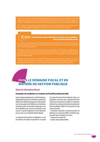 Le jour même, dans le cadre d’un contact téléphonique, initié par le service du Médiateur, il lui a été
  indiqué de se rapprocher du comptable public en justifiant des résultats de sa requête auprès de
  l’hôpital. Si le litige devait persister, il lui a été indiqué qu’elle pourrait saisir de nouveau le Médiateur.

  Mme C. a beaucoup apprécié ce contact téléphonique et le service qui lui a été rendu. Quelques jours
  plus tard, elle indiquait au Médiateur que l’action en recouvrement avait été annulée.




          Zoom
          Zoom                 demande d’un usager réorientée avec succès vers le médiateur
                                                          d’une société de télévision privée
  M. X. a saisi, par voie électronique, le Médiateur d’un litige persistant avec le service clients d’une
  société de télévision privée en évoquant des difficultés rencontrées pour procéder à la résiliation
  de son contrat d’abonnement.

  Le Médiateur informe, le jour même, l’intéressé qu’un tel litige, à caractère privé, ne relève pas de
  son champ de compétence. Il lui indique qu’il transmet néanmoins sa requête au Médiateur de la
  société de télévision concernée en lui demandant de bien vouloir répondre à ce client insatisfait,
  dans les meilleurs délais.

  Quelques jours plus tard, M. X. informe le Médiateur que le service clients a procédé à la clôture
  du contrat d’abonnement et lui a restitué sa caution ainsi que les frais d’impayés prélevés à tort. Il
  remercie les deux Médiateurs pour la célérité et l’efficacité de leurs démarches respectives.




     danS Le doMaine fiScaL et en
     MatièRe de geStion puBLiQue
dans le domaine fiscal
exemples de médiation en matière de fiscalité professionnelle
Comme indiqué précédemment, les chefs d’entreprises,         des enjeux financiers faisant l’objet des litiges. Les
d’exploitations agricoles, les membres des professions       impositions concernées sont en général celles dont
libérales et les représentants légaux des sociétés peuvent   l’assiette, le recouvrement, le contrôle et le contentieux
saisir en leur propre nom le Médiateur sans formalisme       relèvent de la compétence de la direction générale des
particulier (à partir du formulaire électronique sur le      Finances publiques (DGFIP). Sont notamment le plus
site du Médiateur, par courriel, par télécopie ou par        souvent concernés :
courrier). Ils peuvent également se faire représenter        – les bénéfices industriels et commerciaux (BIC), les
par un avocat ou un mandataire dûment désigné.               bénéfices non commerciaux (BNC), les bénéfices agri-
                                                             coles (BA) soumis à l’impôt sur le revenu ;
Les domaines d’intervention du Médiateur ne sont             – l’impôt sur les sociétés (IS) ;
pas limités à des impôts en particulier ni au regard         – les plus-values professionnelles ;




                                                                                                          • Focus sur quelques exemples de médiation   39
 