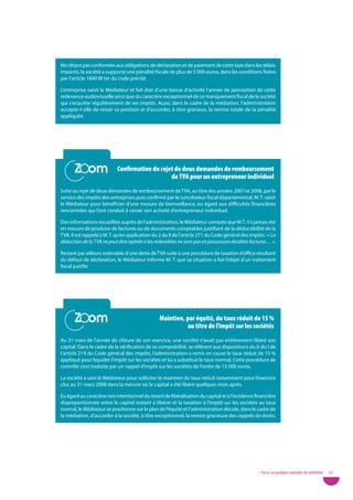 Ne s’étant pas conformée aux obligations de déclaration et de paiement de cette taxe dans les délais
impartis, la société a supporté une pénalité fiscale de plus de 5 000 euros, dans les conditions fixées
par l’article 1840 W ter du code précité.

L’entreprise saisit le Médiateur et fait état d’une baisse d’activité l’année de perception de cette
redevance audiovisuelle ainsi que du caractère exceptionnel de ce manquement fiscal de la société
qui s’acquitte régulièrement de ses impôts. Aussi, dans le cadre de la médiation, l’administration
accepte-t-elle de revoir sa position et d’accorder, à titre gracieux, la remise totale de la pénalité
appliquée.




       Zoom
       Zoom                 Confirmation du rejet de deux demandes de remboursement
                                                de tVa pour un entrepreneur individuel
Suite au rejet de deux demandes de remboursement de TVA, au titre des années 2007 et 2008, par le
service des impôts des entreprises puis confirmé par le conciliateur fiscal départemental, M. T. saisit
le Médiateur pour bénéficier d’une mesure de bienveillance, eu égard aux difficultés financières
rencontrées qui l’ont conduit à cesser son activité d’entrepreneur individuel.

Des informations recueillies auprès de l’administration, le Médiateur constate que M.T. n’a jamais été
en mesure de produire de factures ou de documents comptables justifiant de la déductibilité de la
TVA. Il est rappelé à M. T. qu’en application du 2 du II de l’article 271 du Code général des impôts : « La
déduction de la TVA ne peut être opérée si les redevables ne sont pas en possession desdites factures… ».

Restant par ailleurs redevable d’une dette de TVA suite à une procédure de taxation d’office résultant
du défaut de déclaration, le Médiateur informe M. T. que sa situation a fait l’objet d’un traitement
fiscal justifié.




       Zoom
       Zoom                                      Maintien, par équité, du taux réduit de 15 %
                                                           au titre de l’impôt sur les sociétés
Au 31 mars de l’année de clôture de son exercice, une société n’avait pas entièrement libéré son
capital. Dans le cadre de la vérification de sa comptabilité, se référant aux dispositions du b du I de
l’article 219 du Code général des impôts, l’administration a remis en cause le taux réduit de 15 %
appliqué pour liquider l’impôt sur les sociétés et lui a substitué le taux normal. Cette procédure de
contrôle s’est traduite par un rappel d’impôt sur les sociétés de l’ordre de 15 000 euros.

La société a saisi le Médiateur pour solliciter le maintien du taux réduit notamment pour l’exercice
clos au 31 mars 2008 dans la mesure où le capital a été libéré quelques mois après.

Eu égard au caractère non intentionnel du retard de libéralisation du capital et à l’incidence financière
disproportionnée entre le capital restant à libérer et la taxation à l’impôt sur les sociétés au taux
normal, le Médiateur se positionne sur le plan de l’équité et l’administration décide, dans le cadre de
la médiation, d’accorder à la société, à titre exceptionnel, la remise gracieuse des rappels de droits.




                                                                                                  • Focus sur quelques exemples de médiation   43
 