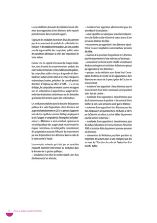 La recevabilité des demandes de médiation faisant réfé-       – maintien d’une opposition administrative pour des
                                rence à une opposition à tiers détenteur a été exposée        amendes de la circulation ;
                                précédemment dans le présent rapport.                         – saisie injustifiée sur salaire pour une créance départe-
                                                                                              mentale d’aide sociale réclamée à tort au tuteur d’une
                                S’agissant des modalités d’octroi des délais de paiement      personne débitrice décédée ;
                                pour le recouvrement des produits des collectivités ter-      – recouvrement par opposition à tiers détenteur injusti-
                                ritoriales et des établissements publics, ils sont accordés   fiée de créances hospitalières concernant une personne
                                sous la responsabilité des comptables publics selon           décédée ;
                                des conditions identiques à celles des impositions de         – maintien de la procédure d’opposition à tiers détenteur
                                toute nature.                                                 pour le recouvrement d’une redevance d’amarrage ;
                                Comme cela est rappelé à l’occasion de chaque média-          – annulation d’un titre de recette relatif à une redevance
                                tion, dans le cadre du recouvrement des produits des          d’ordures ménagères et restitution de la somme perçue
                                collectivités territoriales et des établissements publics,    par opposition à tiers détenteur ;
                                les comptables publics n’ont pas à répondre du bien-          – quelques cas de médiation ayant donné lieu à l’annu-
                                fondé des factures et des titres de recettes émis par les     lation des titres de recette et des oppositions à tiers
                                ordonnateurs (maires, présidents de conseil général,          détenteur en raison de la prescription de l’action en
                                directions d’hôpitaux ou offices d’HLM…). Si, en cas          recouvrement ;
                                de litiges, les comptables se mettent souvent en rapport      – maintien d’une opposition à tiers détenteur pour le
                                avec les ordonnateurs, il appartient aux usagers de for-      recouvrement d’une dette communale correspondant
                                muler des réclamations contentieuses ou des demandes          à des frais de cantine ;
                                gracieuses directement auprès des ordonnateurs.               – mainlevée d’une opposition à tiers détenteur pour
                                                                                              des frais communaux de garderie et de centre de loisirs
                                Les médiations réalisées dans le domaine de la gestion        notifiée à tort à une personne autre que le débiteur ;
                                publique à la suite d’oppositions à tiers détenteur ont       – mainlevée d’une opposition à tiers détenteur pour des
                                augmenté sensiblement en 2010 et permis d’apporter            frais hospitaliers pris partiellement en charge à 100 %
                                une solution équilibrée à nombre de litiges impliquant à      par la Sécurité sociale et octroi de délais de paiement
                                la fois l’usager, le comptable du Trésor public et l’ordon-   pour la somme restant due ;
                                nateur. Le Médiateur a ainsi contribué à préserver la         – mainlevée d’une opposition à tiers détenteur pour
                                sécurité juridique des usagers tout en prévenant les          des indus d’allocations de revenu minimum d’insertion
                                risques contentieux, en renforçant le consentement            (RMI) et octroi de délais de paiement pour une personne
                                des usagers et en assurant l’efficacité du recouvrement       en détention ;
                                par voie d’opposition à tiers détenteur dans le cadre de      – intervention du Médiateur pour faire procéder au
                                la lutte contre la fraude.                                    règlement de factures dues à une entreprise par des
                                                                                              services de l’État dans le cadre de l’exécution d’un
                                Les exemples suivants qui n’ont pas un caractère
                                                                                              marché public.
                                exhaustif, illustrent l’intervention du Médiateur dans
                                le domaine de la gestion publique :
                                – annulation d’un titre de recette relatif à des frais
                                d’enlèvement d’un véhicule ;




50   • Focus sur quelques exemples de médiation
 