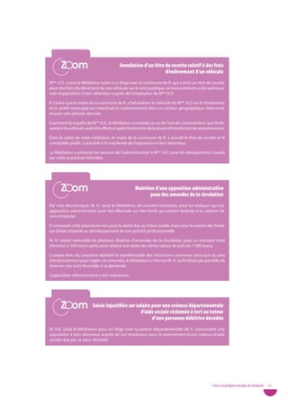 Zoom
      Zoom                               annulation d’un titre de recette relatif à des frais
                                                               d’enlèvement d’un véhicule
Mme A.D. a saisi le Médiateur suite à un litige avec la commune de R. qui a émis un titre de recette
pour des frais d’enlèvement de son véhicule sur la voie publique. Le recouvrement a été opéré par
voie d’opposition à tiers détenteur auprès de l’employeur de Mme A.D.

Il s’avère que le maire de la commune de R. a fait enlever le véhicule de Mme A.D. sur le fondement
d’un arrêté municipal qui interdisait le stationnement dans un secteur géographique déterminé
et pour une période donnée.

Examinant la requête de Mme A.D., le Médiateur a constaté, au vu de l’avis de contravention, que l’enlè-
vement du véhicule avait été effectué après l’extinction de la durée d’interdiction de stationnement.

Dans le cadre de cette médiation, le maire de la commune de R. a annulé le titre de recette et le
comptable public a procédé à la mainlevée de l’opposition à tiers détenteur.

Le Médiateur a présenté les excuses de l’administration à Mme A.D. pour les désagréments causés
par cette procédure infondée.




      Zoom
      Zoom                                        Maintien d’une opposition administrative
                                                         pour des amendes de la circulation
Par voie électronique, M. H. saisit le Médiateur, de manière insistante, pour lui indiquer qu’une
opposition administrative avait été effectuée sur des fonds qui étaient destinés à la création de
son entreprise.

Il contestait cette procédure non pour la dette due au Trésor public mais pour la saisine des fonds
qui faisait obstacle au développement de son activité professionnelle.

M. H. restait redevable de plusieurs dizaines d’amendes de la circulation pour un montant total
d’environ 2 500 euros après avoir atteint une dette de même nature de près de 7 000 euros.

Compte tenu du caractère répétitif et répréhensible des infractions commises ainsi que du peu
d’empressement pour régler ces amendes, le Médiateur a informé M. H. qu’il n’était pas possible de
réserver une suite favorable à sa demande.

L’opposition administrative a été maintenue.




      Zoom
      Zoom               Saisie injustifiée sur salaire pour une créance départementale
                                                  d’aide sociale réclamée à tort au tuteur
                                                        d’une personne débitrice décédée
M. R.B. saisit le Médiateur pour un litige avec la paierie départementale de X. concernant une
opposition à tiers détenteur auprès de son employeur pour le reversement d’une créance d’aide
sociale due par sa sœur décédée.




                                                                                               • Focus sur quelques exemples de médiation   51
 