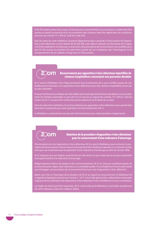 Si M. R.B. était le tuteur de sa sœur, il n’est pas pour autant héritier à sa succession. La dette doit être
                                   portée au passif successoral et le recouvrement des créances doit être opéré dans les conditions
                                   prévues aux articles 771, 870 et 1220 du Code civil.

                                   Dans le cadre de cette médiation, la paierie départementale a procédé à l’interruption de l’opposi-
                                   tion à tiers détenteur sur les salaires de M. R.B. Elle a par ailleurs adressé, à la demande de l’usager,
                                   une lettre explicative et d’excuses concernant cette procédure de recouvrement non justifiée pour
                                   que M. R.B. puisse se prévaloir de cette lettre auprès de son employeur qui s’interrogeait sur le
                                   comportement de son salarié en litige avec le Trésor public.




                                            Zoom
                                            Zoom               recouvrement par opposition à tiers détenteur injustifiée de
                                                                  créances hospitalières concernant une personne décédée
                                   M. X. saisit le Médiateur d’un litige persistant avec la trésorerie de A. qui a notifié, auprès de son
                                   établissement bancaire, une opposition à tiers détenteur pour des créances hospitalières dues par
                                   sa sœur décédée.

                                   Il ressort de l’examen juridique de cette affaire que le principe de la division des dettes successorales
                                   entre les héritiers potentiels n’a pas été mis en œuvre au regard des articles 771, 870 et 1220 du
                                   Code civil. M. X. ne peut être recherché seul en paiement de la dette de sa sœur.

                                   Dans le cadre de la médiation, la somme prélevée par opposition à tiers détenteur ainsi que les frais
                                   bancaires occasionnés par cette opération ont été remboursés à M. X.

                                   Le Médiateur a présenté les excuses de l’administration pour cette procédure inappropriée.




                                            Zoom
                                            Zoom                      Maintien de la procédure d’opposition à tiers détenteur
                                                                          pour le recouvrement d’une redevance d’amarrage
                                   À la réception de trois oppositions à tiers détenteur, M. B. a saisi le Médiateur pour contester la pro-
                                   cédure de recouvrement mise en œuvre ainsi que leur bien-fondé qui reposait sur un titre de recette
                                   émis par une commune pour le paiement d’une redevance d’amarrage au titre de l’année 2006.

                                   M. B. indiquait que son bateau avait été mis en cale sèche. Ce qui n’était pas le cas pour la période
                                   d’assujettissement à la redevance d’amarrage.

                                   Malgré plusieurs lettres de rappel et des commandements, M. B. ne s’est pas manifesté auprès de
                                   la trésorerie pour régler cette redevance. Le comptable public n’a eu finalement d’autre alternative
                                   que d’engager une procédure de recouvrement forcé par voie d’opposition à tiers détenteur.

                                   Après avoir fait un historique de la situation de M. B. au regard du recouvrement, le Médiateur lui
                                   a rappelé la législation prévue par l’article L. 1617-5 du Code général des collectivités territoriales
                                   s’agissant de la notification des oppositions à tiers détenteur et les modalités de recours contentieux.

                                   Les règles de droit ayant été respectées, M. B. a été invité par le Médiateur à procéder au paiement
                                   de cette redevance, dans les meilleurs délais.




52   • Focus sur quelques exemples de médiation
 