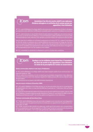 Zoom
      Zoom                       annulation d’un titre de recette relatif à une redevance
                             d’ordures ménagères et restitution de la somme perçue par
                                                             opposition à tiers détenteur

Mme S.L. a saisi le Médiateur d’un litige relatif au recouvrement d’une redevance d’ordures ménagères
par opposition à tiers détenteur notifiée par le comptable public auprès de son établissement bancaire.

Mme S.L. avait contesté, en vain, le bien-fondé de cette redevance établie par une communauté de
communes au titre de l’année 2009 pour un local d’habitation qu’elle avait libéré, le 27 janvier 2009.
Elle demandait que cette redevance soit calculée au prorata temporis de sa présence dans les lieux.

Dans le cadre de la médiation et se fondant uniquement sur le droit, Mme S.L. a obtenu l’annulation
du titre de recette, la restitution de la somme prélevée ainsi que la prise en charge des frais ban-
caires au regard des dispositions de l’article L. 2333-76 du Code général des collectivités territoriales
régissant les modalités d’assujettissement et de calcul de cette redevance d’ordures ménagères et
de la jurisprudence de la Cour de cassation, en la matière.

Mme S.L. a manifesté sa satisfaction au Médiateur quant au résultat de la médiation.




      Zoom
      Zoom                    Quelques cas de médiation ayant donné lieu à l’annulation
                                des titres de recette et des oppositions à tiers détenteur
                                en raison de la prescription de l’action en recouvrement

dettes communales relatives à des loyers d’habitation

M. D.B. saisit le Médiateur d’un litige relatif à des loyers impayés auprès d’une commune pour un
logement quitté en 1999.
Dans le cadre de la médiation, il a été constaté que la procédure d’opposition à tiers détenteur
conduite à l’encontre de M. D.B. n’était pas légalement valide puisque effectuée au-delà de la date
de prescription.
Le recouvrement de ces loyers a été définitivement abandonné.

indu de revenu minimum d’insertion (RMi)

Mme A.E. saisit le Médiateur d’un litige portant sur un titre de recette émis par le conseil général
du département de S. pour un trop versé de RMI pour la période du 1er décembre 2002 au 30 sep-
tembre 2004.
Au regard de l’ancienneté de la dette et de l’absence d’actes interruptifs de prescription, dans le cadre
de la médiation, la paierie départementale abandonne l’action en reversement du RMI et informe
l’établissement bancaire de Mme A.E. de l’annulation de l’opposition à tiers détenteur.

factures communales de fourniture d’eau

Mme F.M.W. saisit le Médiateur pour des poursuites engagées à son encontre, par voie d’opposition
à tiers détenteur, pour le paiement d’une facture d’eau pour un appartement occupé dans la com-
mune de R. en 2003.
Mme F.M.W. conteste le bien-fondé de la dette aux motifs que la facturation de la consommation
d’eau est postérieure à son déménagement en 2003 et que l’action en recouvrement est prescrite
en application de l’article L. 1617-5 du Code général des collectivités territoriales.




                                                                                                • Focus sur quelques exemples de médiation   53
 