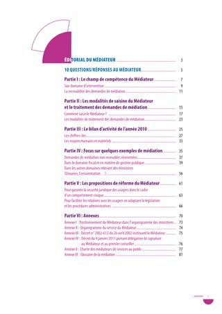 Éditorial du MÉdiateur ................................................................. 3
10 Questions/Réponses au MédiateuR...................................... 5
partie i : Le champ de compétence du Médiateur ........................ 7
Son domaine d’intervention .............................................................................. 9
La recevabilité des demandes de médiation ....................................................... 11

partie ii : Les modalités de saisine du Médiateur
et le traitement des demandes de médiation ............................... 15
Comment saisir le Médiateur ? .......................................................................... 17
Les modalités de traitement des demandes de médiation .................................. 23

partie iii : Le bilan d’activité de l’année 2010 ............................... 25
Les chiffres clés .................................................................................................. 27
Les moyens humains et matériels ...................................................................... 33

partie iV : Focus sur quelques exemples de médiation .............. 35
Demandes de médiation non recevables réorientées .......................................... 37
Dans le domaine fiscal et en matière de gestion publique .................................. 39
Dans les autres domaines relevant des ministères
(Douanes, Consommation…) ............................................................................ 56

partie V : Les propositions de réforme du Médiateur ................. 61
Pour garantir la sécurité juridique des usagers dans le cadre
d’un comportement civique ............................................................................... 63
Pour faciliter les relations avec les usagers en adaptant la législation
et les procédures administratives ...................................................................... 66

partie Vi : annexes.................................................................................... 70
Annexe I : Positionnement du Médiateur dans l’organigramme des ministères ..                                       73
Annexe II : Organigramme du service du Médiateur ...........................................                       74
Annexe III : Décret n° 2002-612 du 26 avril 2002 instituant le Médiateur ...........                               75
Annexe IV : Décret du 4 janvier 2011 portant délégation de signature
             au Médiateur et au premier conseiller .............................................                   76
Annexe V : Charte des médiateurs de services au public .....................................                       77
Annexe VI : Glossaire de la médiation .....................................................................        81




                                                                                                                          • Sommaire   1
 
