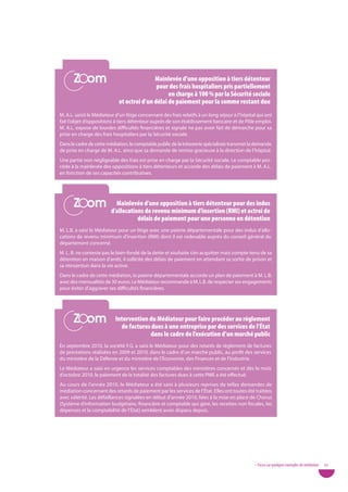 Zoom
       Zoom                                 Mainlevée d’une opposition à tiers détenteur
                                             pour des frais hospitaliers pris partiellement
                                                  en charge à 100 % par la Sécurité sociale
                             et octroi d’un délai de paiement pour la somme restant due
M. A.L. saisit le Médiateur d’un litige concernant des frais relatifs à un long séjour à l’hôpital qui ont
fait l’objet d’oppositions à tiers détenteur auprès de son établissement bancaire et de Pôle emploi.
M. A.L. expose de lourdes difficultés financières et signale ne pas avoir fait de démarche pour sa
prise en charge des frais hospitaliers par la Sécurité sociale.
Dans le cadre de cette médiation, le comptable public de la trésorerie spécialisée transmet la demande
de prise en charge de M. A.L. ainsi que sa demande de remise gracieuse à la direction de l’hôpital.
Une partie non négligeable des frais est prise en charge par la Sécurité sociale. Le comptable pro-
cède à la mainlevée des oppositions à tiers détenteurs et accorde des délais de paiement à M. A.L.
en fonction de ses capacités contributives.



      Zoom
      Zoom                 Mainlevée d’une opposition à tiers détenteur pour des indus
                         d’allocations de revenu minimum d’insertion (rMi) et octroi de
                                    délais de paiement pour une personne en détention
M. L.B. a saisi le Médiateur pour un litige avec une paierie départementale pour des indus d’allo-
cations de revenu minimum d’insertion (RMI) dont il est redevable auprès du conseil général du
département concerné.
M. L. B. ne conteste pas le bien-fondé de la dette et souhaite s’en acquitter mais compte tenu de sa
détention en maison d’arrêt, il sollicite des délais de paiement en attendant sa sortie de prison et
sa réinsertion dans la vie active.
Dans le cadre de cette médiation, la paierie départementale accorde un plan de paiement à M. L.B.
avec des mensualités de 30 euros. Le Médiateur recommande à M. L.B. de respecter ses engagements
pour éviter d’aggraver ses difficultés financières.



      Zoom
      Zoom                 intervention du Médiateur pour faire procéder au règlement
                             de factures dues à une entreprise par des services de l’État
                                        dans le cadre de l’exécution d’un marché public
En septembre 2010, la société F.G. a saisi le Médiateur pour des retards de règlement de factures
de prestations réalisées en 2009 et 2010, dans le cadre d’un marché public, au profit des services
du ministère de la Défense et du ministère de l’Économie, des Finances et de l’Industrie.
Le Médiateur a saisi en urgence les services comptables des ministères concernés et dès le mois
d’octobre 2010, le paiement de la totalité des factures dues à cette PME a été effectué.
Au cours de l’année 2010, le Médiateur a été saisi à plusieurs reprises de telles demandes de
médiation concernant des retards de paiement par les services de l’État. Elles ont toutes été traitées
avec célérité. Les défaillances signalées en début d’année 2010, liées à la mise en place de Chorus
(Système d’information budgétaire, financière et comptable qui gère, les recettes non fiscales, les
dépenses et la comptabilité de l’État) semblent avoir disparu depuis.




                                                                                                 • Focus sur quelques exemples de médiation   55
 