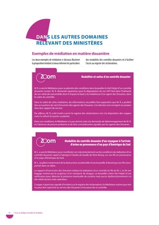 danS LeS autReS doMaineS
                                      ReLevant deS MiniStèReS

                                exemples de médiation en matière douanière
                                Les deux exemples de médiation ci-dessous illustrent          des modalités des contrôles douaniers et à faciliter
                                la proposition tendant à mieux informer les particuliers      l’accès au registre des réclamations.


                                            Zoom
                                            Zoom                                           Modalités et suites d’un contrôle douanier


                                   M. R. a saisi le Médiateur pour se plaindre des conditions dans lesquelles il a fait l’objet d’un contrôle
                                   douanier routier. M. R. demande réparation pour la dégradation de son GPS fixé dans l’habitacle
                                   de son véhicule automobile dont il impute la faute à la maladresse d’un agent des Douanes, dans
                                   le cadre du contrôle.

                                   Dans le cadre de cette médiation, les informations recueillies font apparaître que M. R. a proféré
                                   des accusations de vol à l’encontre des agents des Douanes. Ces derniers ont consigné ses propos
                                   dans leur rapport de service.

                                   Par ailleurs, M. R. a été invité à servir le registre des réclamations mis à la disposition des usagers
                                   mais il a refusé d’y porter sa plainte.

                                   Dans ces conditions, le Médiateur n’a pas donné suite à la demande de dédommagement de M. R.
                                   en l’absence de preuve probante et de faits contradictoires signalés par les agents des Douanes.




                                            Zoom
                                            Zoom                      Modalités du contrôle douanier d’un voyageur à l’arrivée
                                                                          d’avion en provenance d’un pays d’amérique du Sud

                                   M. L. a saisi le Médiateur pour manifester son mécontentement sur les conditions de réalisation d’un
                                   contrôle douanier opéré à l’aéroport Charles de Gaulle de Paris-Roissy, sur son fils en provenance
                                   d’un pays d’Amérique du Sud.

                                   M. L. se plaint notamment de la destruction accidentelle d’une bouteille d’alcool que son fils trans-
                                   portait dans sa valise.

                                   Le rapport d’instruction des Douanes indique la réalisation d’un contrôle du fils de M. L. et de son
                                   bagage motivé par la suspicion d’un transport de drogue. La bouteille a bien fait l’objet d’une
                                   vérification pour détecter la présence éventuelle de cocaïne mais aucun dysfonctionnement n’a
                                   été relaté durant cette opération.

                                   L’usager n’ayant pas signalé d’incident sur le registre des réclamations, le Médiateur estime que rien
                                   ne peut être reproché au service des Douanes à l’occasion de ce contrôle.




56   • Focus sur quelques exemples de médiation
 
