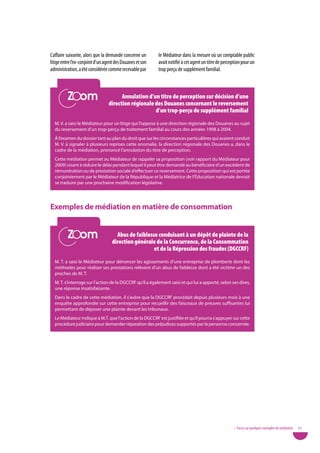L’affaire suivante, alors que la demande concerne un       le Médiateur dans la mesure où un comptable public
litige entre l’ex-conjoint d’un agent des Douanes et son   avait notifié à cet agent un titre de perception pour un
administration, a été considérée comme recevable par       trop perçu de supplément familial.


          Zoom
          Zoom                          annulation d’un titre de perception sur décision d’une
                                  direction régionale des douanes concernant le reversement
                                                      d’un trop-perçu de supplément familial
  M. V. a saisi le Médiateur pour un litige qui l’oppose à une direction régionale des Douanes au sujet
  du reversement d’un trop-perçu de traitement familial au cours des années 1998 à 2004.
  À l’examen du dossier tant au plan du droit que sur les circonstances particulières qui avaient conduit
  M. V. à signaler à plusieurs reprises cette anomalie, la direction régionale des Douanes a, dans le
  cadre de la médiation, prononcé l’annulation du titre de perception.
  Cette médiation permet au Médiateur de rappeler sa proposition (voir rapport du Médiateur pour
  2009) visant à réduire le délai pendant lequel il peut être demandé au bénéficiaire d’un excédent de
  rémunération ou de prestation sociale d’effectuer ce reversement. Cette proposition qui est portée
  conjointement par le Médiateur de la République et la Médiatrice de l’Éducation nationale devrait
  se traduire par une prochaine modification législative.




exemples de médiation en matière de consommation

          Zoom
          Zoom                        abus de faiblesse conduisant à un dépôt de plainte de la
                                    direction générale de la Concurrence, de la Consommation
                                                      et de la répression des fraudes (dGCCrF)
  M. T. a saisi le Médiateur pour dénoncer les agissements d’une entreprise de plomberie dont les
  méthodes pour réaliser ses prestations relèvent d’un abus de faiblesse dont a été victime un des
  proches de M. T.
  M. T. s’interroge sur l’action de la DGCCRF qu’il a également saisi et qui lui a apporté, selon ses dires,
  une réponse insatisfaisante.
  Dans le cadre de cette médiation, il s’avère que la DGCCRF procédait depuis plusieurs mois à une
  enquête approfondie sur cette entreprise pour recueillir des faisceaux de preuves suffisantes lui
  permettant de déposer une plainte devant les tribunaux.
  Le Médiateur indique à M.T. que l’action de la DGCCRF est justifiée et qu’il pourra s’appuyer sur cette
  procédure judiciaire pour demander réparation des préjudices supportés par la personne concernée.




                                                                                                       • Focus sur quelques exemples de médiation   57
 