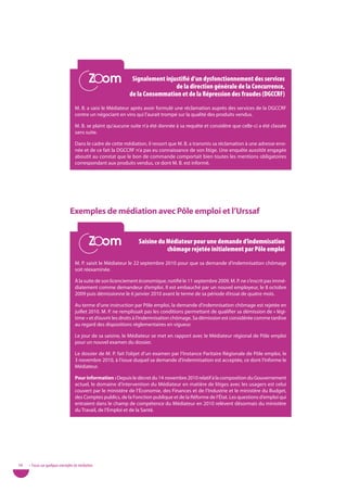 Zoom
                                            Zoom              Signalement injustifié d’un dysfonctionnement des services
                                                                              de la direction générale de la Concurrence,
                                                             de la Consommation et de la répression des fraudes (dGCCrF)
                                   M. B. a saisi le Médiateur après avoir formulé une réclamation auprès des services de la DGCCRF
                                   contre un négociant en vins qui l’aurait trompé sur la qualité des produits vendus.

                                   M. B. se plaint qu’aucune suite n’a été donnée à sa requête et considère que celle-ci a été classée
                                   sans suite.

                                   Dans le cadre de cette médiation, il ressort que M. B. a transmis sa réclamation à une adresse erro-
                                   née et de ce fait la DGCCRF n’a pas eu connaissance de son litige. Une enquête aussitôt engagée
                                   aboutit au constat que le bon de commande comportait bien toutes les mentions obligatoires
                                   correspondant aux produits vendus, ce dont M. B. est informé.




                                exemples de médiation avec pôle emploi et l’urssaf

                                            Zoom
                                            Zoom                 Saisine du Médiateur pour une demande d’indemnisation
                                                                            chômage rejetée initialement par Pôle emploi
                                   M. P. saisit le Médiateur le 22 septembre 2010 pour que sa demande d’indemnisation chômage
                                   soit réexaminée.

                                   À la suite de son licenciement économique, notifié le 11 septembre 2009, M. P. ne s’inscrit pas immé-
                                   diatement comme demandeur d’emploi. Il est embauché par un nouvel employeur, le 8 octobre
                                   2009 puis démissionne le 6 janvier 2010 avant le terme de sa période d’essai de quatre mois.

                                   Au terme d’une instruction par Pôle emploi, la demande d’indemnisation chômage est rejetée en
                                   juillet 2010. M. P. ne remplissait pas les conditions permettant de qualifier sa démission de « légi-
                                   time » et d’ouvrir les droits à l’indemnisation chômage. Sa démission est considérée comme tardive
                                   au regard des dispositions réglementaires en vigueur.

                                   Le jour de sa saisine, le Médiateur se met en rapport avec le Médiateur régional de Pôle emploi
                                   pour un nouvel examen du dossier.

                                   Le dossier de M. P. fait l’objet d’un examen par l’Instance Paritaire Régionale de Pôle emploi, le
                                   3 novembre 2010, à l’issue duquel sa demande d’indemnisation est acceptée, ce dont l’informe le
                                   Médiateur.

                                   pour information : Depuis le décret du 14 novembre 2010 relatif à la composition du Gouvernement
                                   actuel, le domaine d’intervention du Médiateur en matière de litiges avec les usagers est celui
                                   couvert par le ministère de l’Économie, des Finances et de l’Industrie et le ministère du Budget,
                                   des Comptes publics, de la Fonction publique et de la Réforme de l’État. Les questions d’emploi qui
                                   entraient dans le champ de compétence du Médiateur en 2010 relèvent désormais du ministère
                                   du Travail, de l’Emploi et de la Santé.




58   • Focus sur quelques exemples de médiation
 