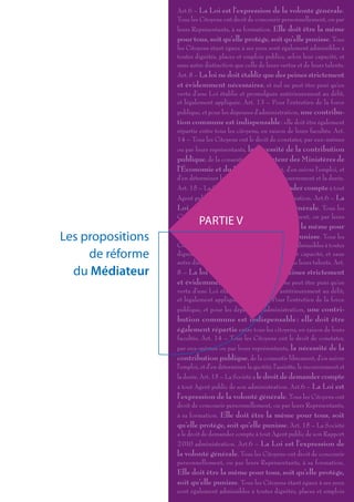 Art.6 – La Loi est l’expression de la volonté générale.
                   Tous les Citoyens ont droit de concourir personnellement, ou par
                   leurs Représentants, à sa formation. Elle doit être la même
                   pour tous, soit qu’elle protège, soit qu’elle punisse. Tous
                   les Citoyens étant égaux à ses yeux sont également admissibles à
                   toutes dignités, places et emplois publics, selon leur capacité, et
                   sans autre distinction que celle de leurs vertus et de leurs talents.
                   Art. 8 – La loi ne doit établir que des peines strictement
                   et évidemment nécessaires, et nul ne peut être puni qu’en
                   vertu d’une Loi établie et promulguée antérieurement au délit,
                   et légalement appliquée. Art. 13 – Pour l’entretien de la force
                   publique, et pour les dépenses d’administration, une contribu-
                   tion commune est indispensable : elle doit être également
                   répartie entre tous les citoyens, en raison de leurs facultés. Art.
                   14 – Tous les Citoyens ont le droit de constater, par eux-mêmes
                   ou par leurs représentants, la nécessité de la contribution
                   publique, de la consentir Le Médiateur des Ministères de
                   l’Économie et du Budget librement, d’en suivre l’emploi, et
                   d’en déterminer la quotité, l’assiette, le recouvrement et la durée.
                   Art. 15 – La Société a le droit de demander compte à tout
                   Agent public de son Rapport 2 010 administration. Art.6 – La
                   Loi est l’expression de la volonté générale. Tous les
                   Citoyens ont droit de concourir personnellement, ou par leurs
                            PARTIE V
                   Représentants, à sa formation. Elle doit être la même pour
Les propositions   tous, soit qu’elle protège, soit qu’elle punisse. Tous les
                   Citoyens étant égaux à ses yeux sont également admissibles à toutes
     de réforme    dignités, places et emplois publics, selon leur capacité, et sans
                   autre distinction que celle de leurs vertus et de leurs talents. Art.
  du Médiateur     8 – La loi ne doit établir que des peines strictement
                   et évidemment nécessaires, et nul ne peut être puni qu’en
                   vertu d’une Loi établie et promulguée antérieurement au délit,
                   et légalement appliquée. Art. 13 – Pour l’entretien de la force
                   publique, et pour les dépenses d’administration, une contri-
                   bution commune est indispensable : elle doit être
                   également répartie entre tous les citoyens, en raison de leurs
                   facultés. Art. 14 – Tous les Citoyens ont le droit de constater,
                   par eux-mêmes ou par leurs représentants, la nécessité de la
                   contribution publique, de la consentir librement, d’en suivre
                   l’emploi, et d’en déterminer la quotité, l’assiette, le recouvrement et
                   la durée. Art. 15 – La Société a le droit de demander compte
                   à tout Agent public de son administration. Art.6 – La Loi est
                   l’expression de la volonté générale. Tous les Citoyens ont
                   droit de concourir personnellement, ou par leurs Représentants,
                   à sa formation. Elle doit être la même pour tous, soit
                   qu’elle protège, soit qu’elle punisse. Art. 15 – La Société
                   a le droit de demander compte à tout Agent public de son Rapport
                   2 010 administration. Art.6 – La Loi est l’expression de
                   la volonté générale. Tous les Citoyens ont droit de concourir
                   personnellement, ou par leurs Représentants, à sa formation.
                   Elle doit être la même pour tous, soit qu’elle protège,
                   soit qu’elle punisse. Tous les Citoyens étant égaux à ses yeux
                   sont également admissibles à toutes dignités, places et emplois
 