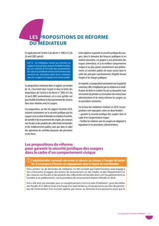 LeS pRopoSitionS de RÉfoRMe
     du MÉdiateuR
En application de l’article 6 du décret n° 2002-612 du         Cette vigilance à garantir la sécurité juridique des usa-
26 avril 2002 précité :                                        gers, dans le domaine des finances publiques et en
                                                               matière douanière, est propice à une prévention des
  Art. 6. - Le médiateur remet au ministre un                  risques contentieux, et à un meilleur comportement
  rapport annuel dans lequel il établit le bilan
                                                               civique et au plus grand consentement aux prélève-
  de son activité et formule des propositions
  de nature à améliorer le fonctionnement des                  ments et contrôles publics de toute nature dans le
  services du ministère dans leurs relations                   cadre des principes constitutionnels d’égalité devant
  avec les usagers. Ce rapport est rendu public.               l’impôt et les charges publiques.
                                                               En majorité, ces propositions présentent une singularité
Les propositions contenues dans ce rapport, au nombre          commune, elles n’impliquent pas la création ou la modi-
de 16, s’inscrivent dans l’esprit et dans la lettre des        fication du droit en matière fiscale ou douanière mais
dispositions de l’article 6 du décret n° 2002-612 du           nécessitent de prendre ou d’actualiser des instructions
26 avril 2002 susmentionné, en ce sens qu’elles ont            administratives et de mieux informer les usagers sur
pour finalité d’améliorer le fonctionnement des services       les procédures existantes.
dans leurs relations avec les usagers.
                                                               Sur la base des médiations réalisées en 2010, les pro-
Ces propositions, au titre du rapport d’activité 2010,         positions sont regroupées selon ces deux finalités :
insistent notamment sur la sécurité juridique que les          – garantir la sécurité juridique des usagers dans le
usagers sont en droit d’attendre en matière d’assiette,        cadre d’un comportement civique ;
de contrôle et de recouvrement des impôts, des créances        – faciliter les relations avec les usagers en adaptant la
non fiscales et des produits des collectivités territoriales   législation et les procédures administratives.
et des établissements publics ainsi que dans le cadre
des opérations de contrôles douaniers des personnes
et des biens.


Les propositions de réforme
pour garantir la sécurité juridique des usagers
dans le cadre d’un comportement civique
   1 l’administration reconnaît son erreur et adresse ses excuses à l’usager de bonne
     foi. il est proposé d’inscrire cet engagement dans la Charte du contribuable.
  Dans certains cas de demandes de médiation, il a été constaté que l’administration avait engagé à
  tort, à l’encontre d’usagers, des actions de recouvrement sur des impôts, et plus fréquemment sur
  des créances non fiscales et des produits des collectivités territoriales dont, soit l’assujettissement ou
  l’assiette à ces prélèvements, soit la procédure de recouvrement étaient infondés en droit.

  Il en a été ainsi, par exemple, pour un assujettissement à tort à la taxe d’habitation ; pour des dettes
  non fiscales d’un défunt mises à la charge d’un seul héritier ou d’une personne sans lien de parenté ;
  lors de l’intervention d’un huissier opérée, par erreur, au domicile d’une personne autre que le




                                                                                                             • Les propositions de réforme du Médiateur   63
 