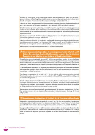 débiteur du Trésor public ; pour une amende majorée alors qu’elle avait été payée dans les délais ;
                                   pour une facture de frais hospitaliers établie par erreur au nom d’un autre patient, annulation d’un
                                   titre de perception d’une redevance d’eau ne concernant pas le redevable réel…).
                                   Dans ces cas précis, l’erreur peut-être fort préjudiciable à l’usager de bonne foi, notamment lorsqu’un
                                   avis à tiers détenteur (ATD) ou une opposition à tiers détenteur (OTD) ont été mis en œuvre.
                                   Si l’administration procède systématiquement à l’annulation du prélèvement et à la suspension de
                                   l’action en recouvrement, elle ne présente que très rarement ses excuses à l’usager. Le dégrèvement
                                   ou la mainlevée de l’action en recouvrement constituant le seul acte de réparation du préjudice qui
                                   est souvent moral.
                                   Dans les cas rencontrés, le Médiateur est conduit à présenter au nom de l’administration ses excuses
                                   pour les désagréments causés par cette affaire.
                                   Dans les situations où l’erreur est totalement imputable à l’administration, il est proposé qu’un mes-
                                   sage d’excuses soit adressé par le service concerné à l’usager et que, le cas échéant, à la demande de
                                   l’intéressé, un message soit adressé au tiers impliqué à tort (son employeur, sa banque…).
                                   Il est proposé d’inscrire cet engagement dans la Charte du contribuable.


                                     2 Mieux faire connaître la procédure du sursis de paiement prévu à l’article l. 277
                                       du livre des procédures fiscales et faciliter sa mise en œuvre dans les situations
                                       flagrantes où une réduction ou une décharge de l’impôt est prévisible.
                                   En application du premier alinéa de l’article L. 277 du Livre des procédures fiscales : « Le contribuable qui
                                   conteste le bien-fondé ou le montant des impositions mises à sa charge est autorisé, s’il en a expressément
                                   formulé la demande dans sa réclamation et précisé le montant ou les bases du dégrèvement auquel il estime
                                   avoir droit, à différer le paiement de la partie contestée de ces impositions et des pénalités y afférentes. ».

                                   Le deuxième alinéa précise que : « L’exigibilité de la créance et la prescription de l’action en recouvrement
                                   sont suspendues jusqu’à ce qu’une décision définitive ait été prise sur la réclamation soit par l’administra-
                                   tion, soit par le tribunal compétent. ».

                                   Par ailleurs, en application de l’article R. 277-7 du livre précité : « En cas de réclamation relative à
                                   l’assiette d’imposition et portant sur un montant de droits inférieurs à 4 500 euros, le débiteur est dispensé
                                   de constituer des garanties. ».

                                   Dans le cadre du traitement des demandes de médiation, il est souvent constaté que l’usager n’a pas
                                   utilisé, par méconnaissance, la procédure de sursis de paiement. Il n’y a pas non plus été invité par
                                   l’administration, dans les cas où il pouvait y prétendre alors que sa mise en œuvre aurait pu simplifier
                                   et alléger les démarches administratives pour les deux parties.

                                   Il est proposé de mieux faire connaître la procédure du sursis de paiement aux usagers et d’en faci-
                                   liter la mise en œuvre dans les situations flagrantes où une réduction ou une décharge de l’impôt
                                   est prévisible.


                                     3 assouplissement des dispositions de l’article l. 80 a du livre des procédures fiscales
                                   Au sens des dispositions du premier alinéa de l’article L. 80 A du Livre des procédures fiscales, sont
                                   seules opposables à l’administration, les décisions comportant une interprétation d’un texte fiscal
                                   qui règlent de manière claire et sans ambiguïté une situation portant sur un point de droit fiscal.

                                   L’usager s’adresse fréquemment à l’administration, notamment lors du dépôt de sa déclaration des
                                   revenus afin d’être informé des conditions lui permettant de bénéficier, par exemple, d’un avantage
                                   fiscal, en fonction de dépenses spécifiques engagées ou du caractère imposable ou non de revenus
                                   perçus.




64   • Les propositions de réforme du Médiateur
 