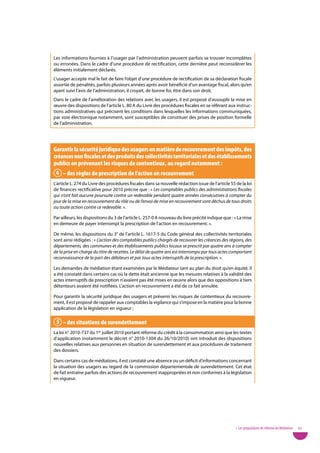 Les informations fournies à l’usager par l’administration peuvent parfois se trouver incomplètes
ou erronées. Dans le cadre d’une procédure de rectification, cette dernière peut reconsidérer les
éléments initialement déclarés.
L’usager accepte mal le fait de faire l’objet d’une procédure de rectification de sa déclaration fiscale
assortie de pénalités, parfois plusieurs années après avoir bénéficié d’un avantage fiscal, alors qu’en
ayant suivi l’avis de l’administration, il croyait, de bonne foi, être dans son droit.
Dans le cadre de l’amélioration des relations avec les usagers, il est proposé d’assouplir la mise en
œuvre des dispositions de l’article L. 80 A du Livre des procédures fiscales en se référant aux instruc-
tions administratives qui précisent les conditions dans lesquelles les informations communiquées,
par voie électronique notamment, sont susceptibles de constituer des prises de position formelle
de l’administration.




Garantir la sécurité juridique des usagers en matière de recouvrement des impôts, des
créances non fiscales et des produits des collectivités territoriales et des établissements
publics en prévenant les risques de contentieux, au regard notamment :
 4 – des règles de prescription de l’action en recouvrement
L’article L. 274 du Livre des procédures fiscales dans sa nouvelle rédaction issue de l’article 55 de la loi
de finances rectificative pour 2010 précise que : « Les comptables publics des administrations fiscales
qui n’ont fait aucune poursuite contre un redevable pendant quatre années consécutives à compter du
jour de la mise en recouvrement du rôle ou de l’envoi de mise en recouvrement sont déchus de tous droits
ou toute action contre ce redevable. ».

Par ailleurs, les dispositions du 3 de l’article L. 257-0 A nouveau du livre précité indique que : « La mise
en demeure de payer interrompt la prescription de l’action en recouvrement. ».

De même, les dispositions du 3° de l’article L. 1617-5 du Code général des collectivités territoriales
sont ainsi rédigées : « L’action des comptables publics chargés de recouvrer les créances des régions, des
départements, des communes et des établissements publics locaux se prescrit par quatre ans à compter
de la prise en charge du titre de recettes. Le délai de quatre ans est interrompu par tous actes comportant
reconnaissance de la part des débiteurs et par tous actes interruptifs de la prescription. ».

Les demandes de médiation étant examinées par le Médiateur tant au plan du droit qu’en équité, il
a été constaté dans certains cas où la dette était ancienne que les mesures relatives à la validité des
actes interruptifs de prescription n’avaient pas été mises en œuvre alors que des oppositions à tiers
détenteurs avaient été notifiées. L’action en recouvrement a été de ce fait annulée.

Pour garantir la sécurité juridique des usagers et prévenir les risques de contentieux du recouvre-
ment, il est proposé de rappeler aux comptables la vigilance qui s’impose en la matière pour la bonne
application de la législation en vigueur ;

 5 – des situations de surendettement
La loi n° 2010-737 du 1er juillet 2010 portant réforme du crédit à la consommation ainsi que les textes
d’application (notamment le décret n° 2010-1304 du 26/10/2010) ont introduit des dispositions
nouvelles relatives aux personnes en situation de surendettement et aux procédures de traitement
des dossiers.

Dans certains cas de médiations, il est constaté une absence ou un déficit d’informations concernant
la situation des usagers au regard de la commission départementale de surendettement. Cet état
de fait entraîne parfois des actions de recouvrement inappropriées et non conformes à la législation
en vigueur.




                                                                                                   • Les propositions de réforme du Médiateur   65
 