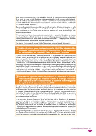 Si ces personnes sont contraintes d’accueillir à leur domicile, de manière permanente, un auxiliaire
de vie ou un tiers pour les aider dans les gestes de la vie quotidienne, elles perdent ce droit d’exoné-
ration du fait de leur cohabitation avec une personne ne remplissant pas les conditions mentionnées
à l’article 1414 précité ou disposant de revenus supérieurs au revenu fiscal de référence fixé à l’article
1417 du Code général des impôts.
Dans une telle situation, il est proposé de maintenir l’exonération de la taxe d’habitation et de la
contribution à l’audiovisuel public nonobstant la situation fiscale (composition du foyer fiscal et
niveau de revenus) de l’auxiliaire de vie ou du tiers dans la mesure où il réside, à titre principal, avec
la personne dépendante.
À l’instar du dispositif d’exonération de taxe d’habitation, prévu à l’article 1414 B du Code général des
impôts, pour les locaux laissés vacants par les personnes hébergées durablement dans des établis-
sements spécialisés (maisons de retraite, établissements médicalisés…), cette proposition faciliterait
le maintien à domicile des personnes devenues dépendantes.
Elle pourrait s’inscrire dans le vecteur législatif du prochain projet de loi sur la dépendance.


 9 améliorer la mise en œuvre des dispositions de l’article 83 a du Code général des
   impôts pour l’application automatique de l’abattement de 40 % sur les pensions
   des personnes ayant leur domicile fiscal dans les territoires d’outre-mer.
En application de l’article 83 A du Code général des impôts, un abattement de 40 % est pratiqué sur le
montant brut des pensions servies par un débiteur établi ou domicilié en France métropolitaine à des
personnes ayant leur domicile fiscal en Polynésie française, aux Îles Wallis-et-Futuna, dans les Terres
australes et antarctiques françaises et en Nouvelle-Calédonie. Cet abattement est mis en œuvre par
l’administration lors du traitement informatisé des déclarations des revenus des personnes concer-
nées dans la mesure où ces déclarations ne comportent aucune indication spécifique permettant de
signaler le bénéfice de cette mesure. Dans certains cas, les usagers bénéficiant déjà de ce dispositif
sont contraints de formuler une réclamation en l’absence d’abattement pour la liquidation de l’impôt
sur le revenu. Il est proposé de remédier à ce dysfonctionnement préjudiciable au consentement à
l’impôt en permettant une identification automatique des personnes bénéficiaires de cet abattement.


10 Permettre une application claire et non restrictive de l’exonération de toutes les
   rémunérations perçues par des personnes de moins de 25 ans qui poursuivent
   leurs études dans le cadre des dispositions du 36° de l’article 81 du Code général
   des impôts (trois fois le montant mensuel du SMiC).
En application des dispositions du 36° de l’article 81 du Code général des impôts : «  sont exonérés
d’impôt sur le revenu, sur option des bénéficiaires, dans le cadre d’une déclaration des revenus personnelle
ou de celle du foyer fiscal de rattachement, les salaires versés aux personnes âgées de 25 ans au plus au
1er janvier de l’année d’imposition, à l’exception des agents publics percevant une rémunération dans le
cadre de leur formation, en rémunération d’activités pendant leurs études, secondaires ou supérieures,
ou exercées durant leurs congés scolaires ou universitaires, dans la limite de trois fois le montant mensuel
du salaire minimum de croissance. ».
La lecture stricto sensu des dispositions du 36° de l’article 81 précité, dans l’esprit du législateur,
conduirait à généraliser la mesure d’exonération à toutes les personnes remplissant les conditions
d’âge, d’études et de revenus mais dans les faits, son application ne semble pas si évidente puisque
des situations identiques ne sont pas traitées de la même manière sur l’ensemble du territoire par
l’administration. Il en est ainsi, par exemple, des doctorants préparant une thèse dont certains sont
exclus du dispositif d’exonération.
Pour garantir l’égalité des usagers devant l’impôt, il est proposé d’appliquer, de manière plus claire et
non restrictive, les dispositions du 36° de l’article 81 du Code général des impôts à toutes les rémuné-
rations des personnes concernées qui remplissent les conditions édictées, quel que soit leur statut.




                                                                                                   • Les propositions de réforme du Médiateur   67
 