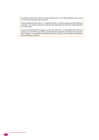 les conditions fixées par le cahier des charges générales du 17 avril 1990 (reproduites ou par renvoi
                                   au site Internet des services des Domaines).

                                   Il pourrait également être porté sur « le papillon de vente », la phrase suivante qui serait signée par
                                   l’acquéreur : « Je reconnais avoir pris connaissance des dispositions du cahier des charges générales
                                   du 17 avril 1990 ».

                                   Le service des Domaines doit engager, au cours de l’année 2011, une actualisation du cahier des
                                   charges du 17 avril 1990 et, par ailleurs, une réécriture de l’application informatique des ventes des
                                   biens mobiliers. Les propositions du Médiateur devraient pouvoir, à cette occasion, être intégrées
                                   dans les réflexions à conduire.




70   • Les propositions de réforme du Médiateur
 