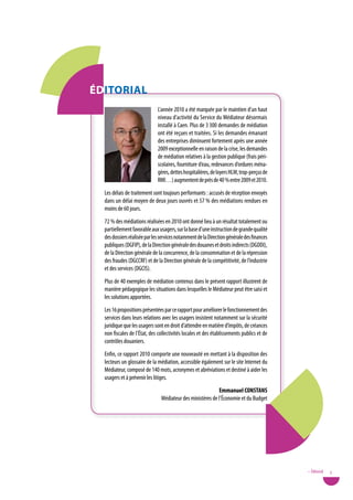 ÉditoRiaL
                              L’année 2010 a été marquée par le maintien d’un haut
                              niveau d’activité du Service du Médiateur désormais
                              installé à Caen. Plus de 3 300 demandes de médiation
                              ont été reçues et traitées. Si les demandes émanant
                              des entreprises diminuent fortement après une année
                              2009 exceptionnelle en raison de la crise, les demandes
                              de médiation relatives à la gestion publique (frais péri-
                              scolaires, fourniture d’eau, redevances d’ordures ména-
                              gères, dettes hospitalières, de loyers HLM, trop-perçus de
                              RMI…) augmentent de près de 40 % entre 2009 et 2010.
  Les délais de traitement sont toujours performants : accusés de réception envoyés
  dans un délai moyen de deux jours ouvrés et 57 % des médiations rendues en
  moins de 60 jours.
  72 % des médiations réalisées en 2010 ont donné lieu à un résultat totalement ou
  partiellement favorable aux usagers, sur la base d’une instruction de grande qualité
  des dossiers réalisée par les services notamment de la Direction générale des finances
  publiques (DGFIP), de la Direction générale des douanes et droits indirects (DGDDI),
  de la Direction générale de la concurrence, de la consommation et de la répression
  des fraudes (DGCCRF) et de la Direction générale de la compétitivité, de l’industrie
  et des services (DGCIS).
  Plus de 40 exemples de médiation contenus dans le présent rapport illustrent de
  manière pédagogique les situations dans lesquelles le Médiateur peut être saisi et
  les solutions apportées.
  Les 16 propositions présentées par ce rapport pour améliorer le fonctionnement des
  services dans leurs relations avec les usagers insistent notamment sur la sécurité
  juridique que les usagers sont en droit d’attendre en matière d’impôts, de créances
  non fiscales de l’État, des collectivités locales et des établissements publics et de
  contrôles douaniers.
  Enfin, ce rapport 2010 comporte une nouveauté en mettant à la disposition des
  lecteurs un glossaire de la médiation, accessible également sur le site Internet du
  Médiateur, composé de 140 mots, acronymes et abréviations et destiné à aider les
  usagers et à prévenir les litiges.
                                                           emmanuel Constans
                               Médiateur des ministères de l’Économie et du Budget




                                                                                           • Éditorial   3
 